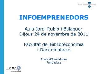  
 
 
 
 




 
    INFOEMPRENEDORS
 
 
 


       Aula Jordi Rubió i Balaguer
 
    Dijous 24 de novembre de 2011
 
 
 


      Facultat de Biblioteconomia
 
            i Documentació
 
 
 

             Adela d’Alòs-Moner
                 Fundadora
 
 
