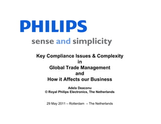 Key Compliance Issues & Complexity
                 in
     Global Trade Management
                and
    How it Affects our Business
                  Adela Deaconu
   © Royal Philips Electronics, The Netherlands


    29 May 2011 – Rotterdam – The Netherlands

                                                  1
 
