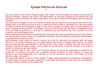 Hoy está siendo un mal día para Próspero López. Ayer, dentro de las actividades del Master en Dirección de
Recursos Humanos, comenzó como becario del departamento de Recursos Humanos de Chirimbolos Alfa, una
empresa que está en momentos de cambio importantes, entre ellos la redefinición estratégica para los próximos
tres años.
Con las prisas del segundo día, no se ha puesto las gotas para la conjuntivitis y los ojos no paran de llorarle.
Además, ayer no escuchó las noticias y nadie le comentó que había huelga de autobuses, por lo que esta mañana
ha llegado bastante tarde (después de pagar el taxi hasta el polígono, un pastón, pues no podía permitirse el
faltar el segundo día de prácticas). Ha aceptado el café que le ha ofrecido Juan Martínez, el responsable de una
de las secciones de producción y, como ayer le comentaron que es un hombre algo duro y solitario, no se ha
atrevido a decirle que llegaba tarde.
Juan ha aprovechado que Próspero es psicólogo para comentarle algo sobre unos cambios que tenía que comentar
a su sección, pero lo cierto es que no le ha prestado demasiado caso y ha asentido sin demasiado convencimiento
a la propuesta de actuación de Juan.
Definitivamente tarde, cuando ha abierto la puerta de la sala de reuniones ya no quedaba nadie del equipo
directivo ni de recursos humanos, eso sí, la pared estaba llena de post-it grandes como tarjetas, con frases
escritas aparentemente desordenadas. Se las han debido olvidar, pensó, y además todo esto está hecho un
desastre; intentaré arreglarlo -pensó- y, con la mejor de las intenciones recogió las cartulinas y, sin orden ni
concierto, las metió en uno de los sobres.
En ese momento llegó su 'jefa', Judit, con el director general, los directores comerciales, de marketing, de
producción y su director de master. Se lo quedaron mirando incrédulos, se había cargado el trabajo que
realizaron ayer. Afortunadamente el Dr. Santiago, su director de master, se puso a reír primero de forma
nerviosa y luego a carcajadas.
No te preocupes Manolo -le dijo al director general- Próspero puede solucionarlo sin problemas, tranquilamente,
en cuanto dejen de llorarle los ojos y pueda leer lo que ponen las tarjetas y se dé cuenta de que estábamos
creando el Cuadro de Mando de Chirimbolos Alfa.

 