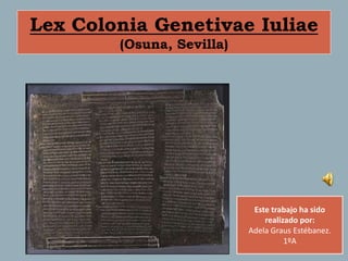 Lex Colonia Genetivae Iuliae
        (Osuna, Sevilla)




                            Este trabajo ha sido
                               realizado por:
                           Adela Graus Estébanez.
                                     1ºA
 