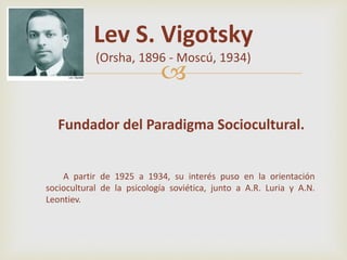 
Lev S. Vigotsky
(Orsha, 1896 - Moscú, 1934)
Fundador del Paradigma Sociocultural.
A partir de 1925 a 1934, su interés puso en la orientación
sociocultural de la psicología soviética, junto a A.R. Luria y A.N.
Leontiev.
 