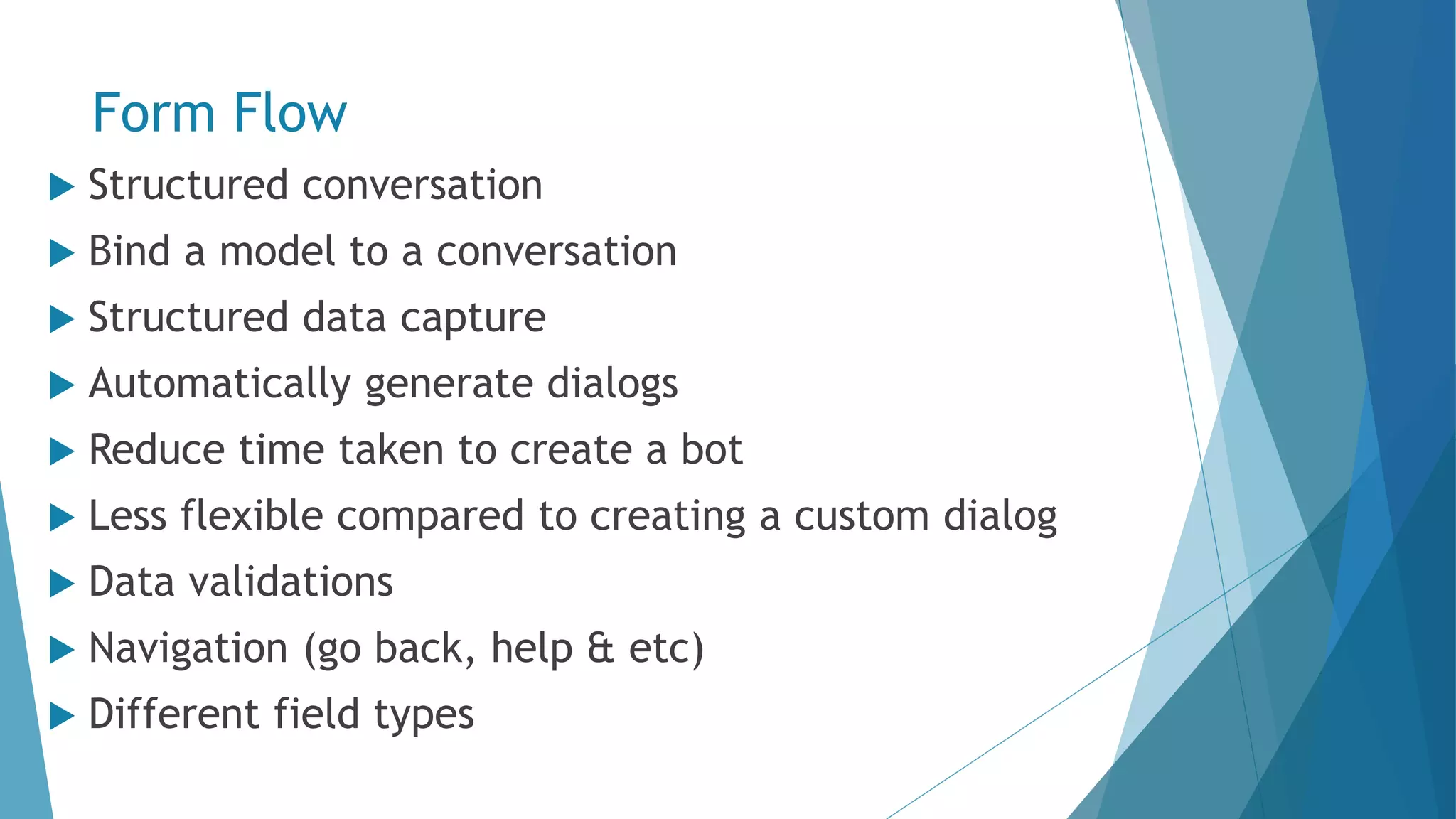 Form Flow  Structured conversation  Bind a model to a conversation  Structured data capture  Automatically generate dialogs  Reduce time taken to create a bot  Less flexible compared to creating a custom dialog  Data validations  Navigation (go back, help & etc)  Different field types 