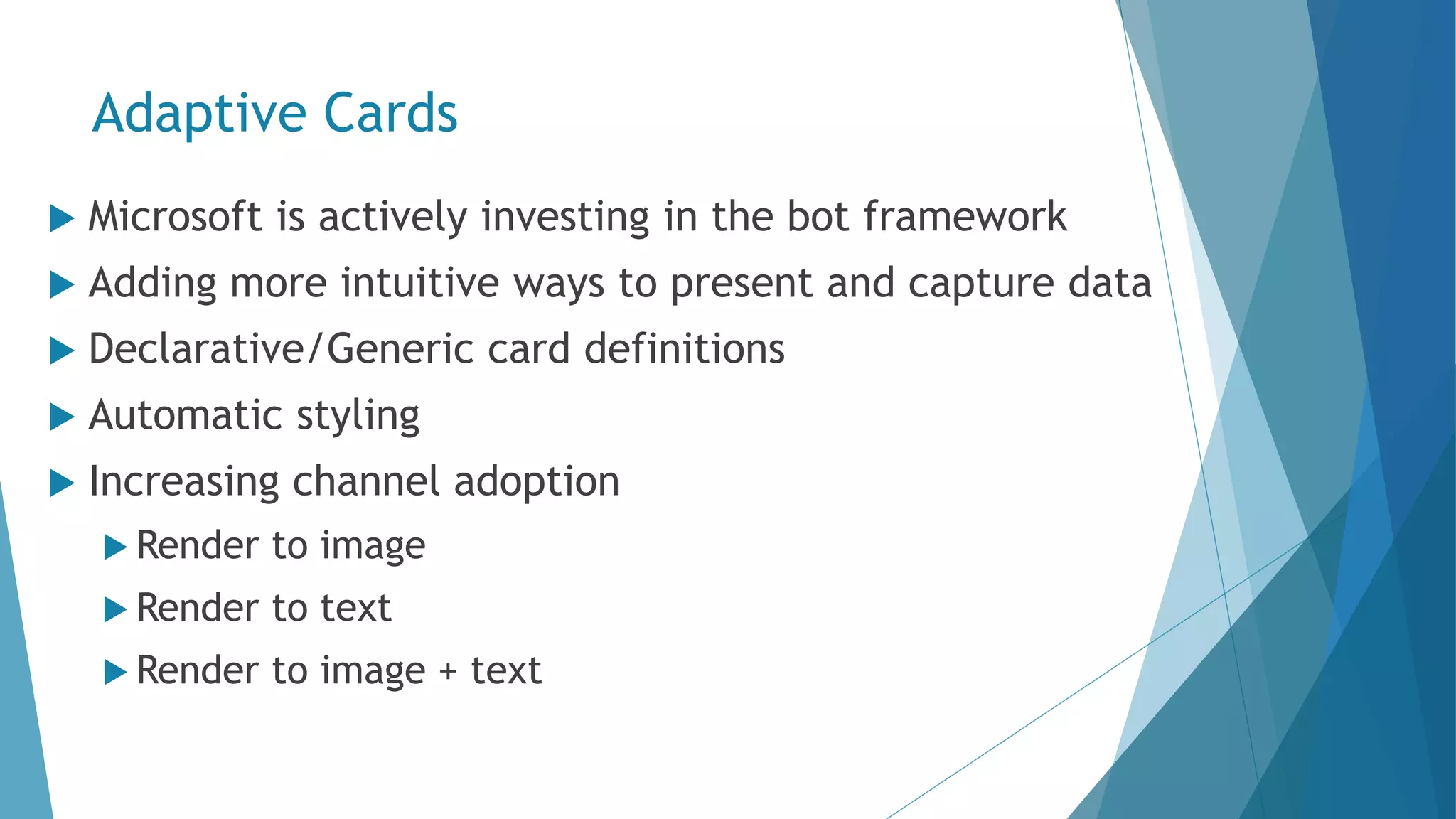 Adaptive Cards  Microsoft is actively investing in the bot framework  Adding more intuitive ways to present and capture data  Declarative/Generic card definitions  Automatic styling  Increasing channel adoption  Render to image  Render to text  Render to image + text 