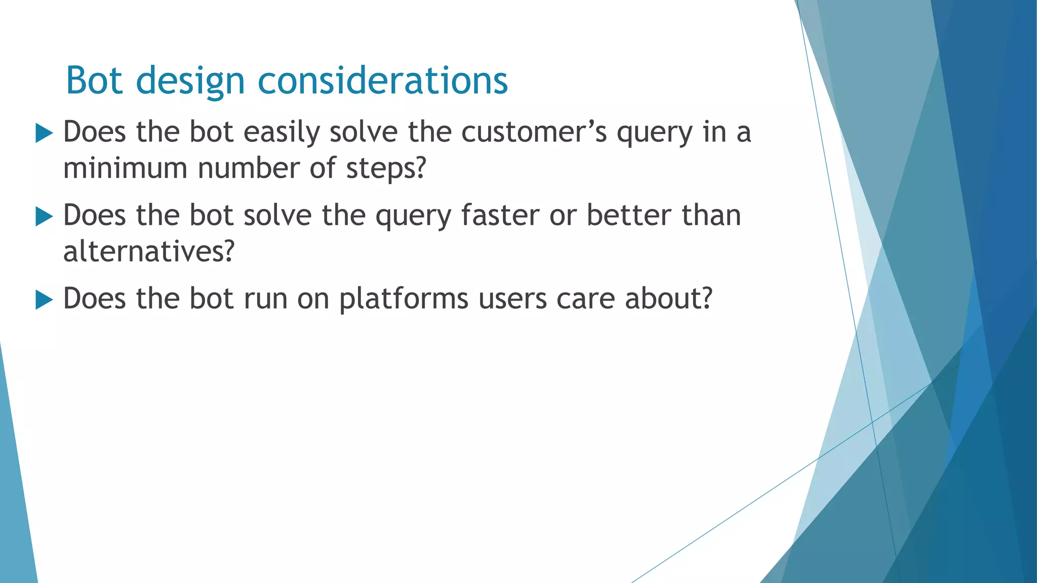 Bot design considerations  Does the bot easily solve the customer’s query in a minimum number of steps?  Does the bot solve the query faster or better than alternatives?  Does the bot run on platforms users care about? 