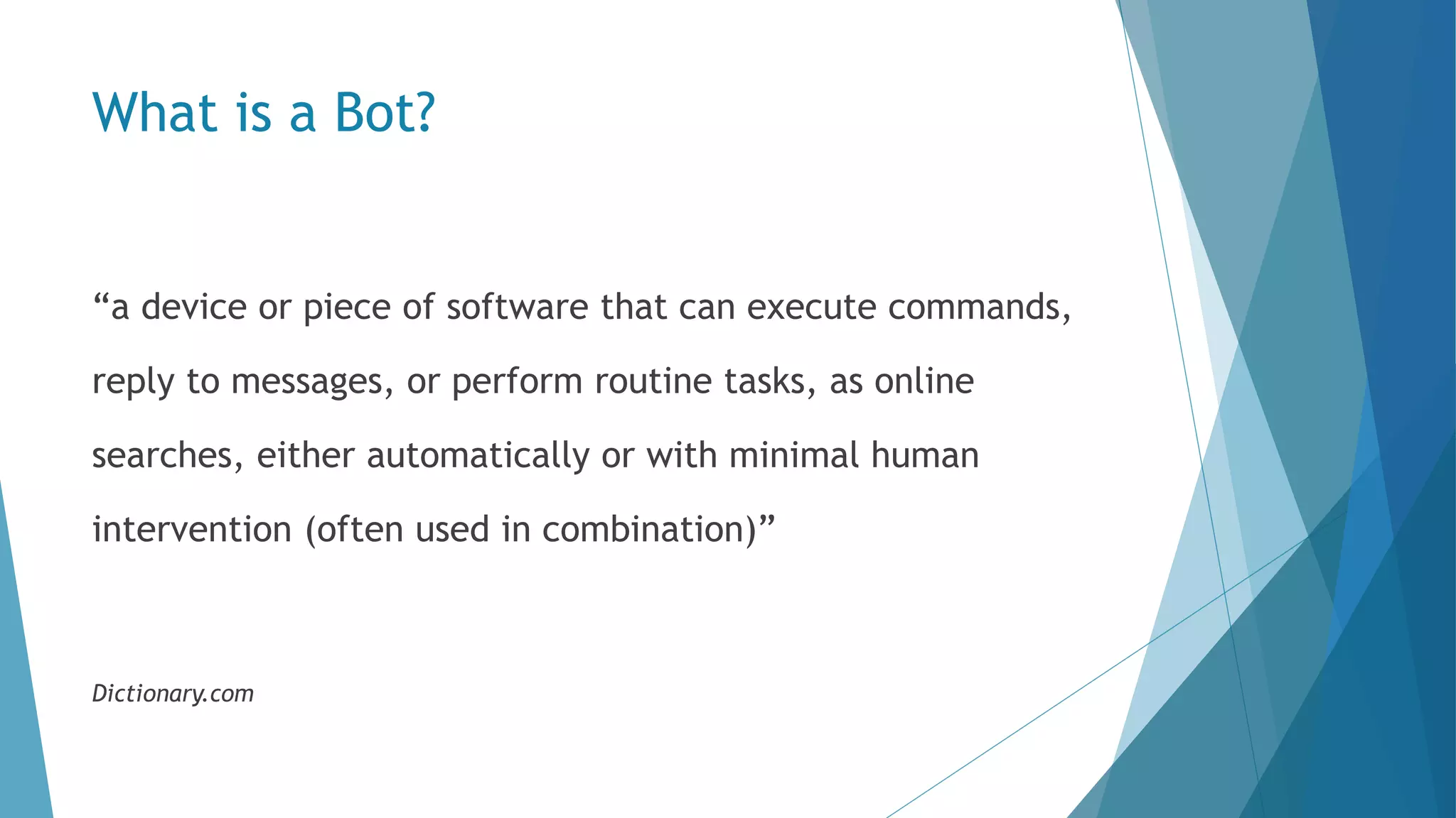 What is a Bot? “a device or piece of software that can execute commands, reply to messages, or perform routine tasks, as online searches, either automatically or with minimal human intervention (often used in combination)” Dictionary.com 
