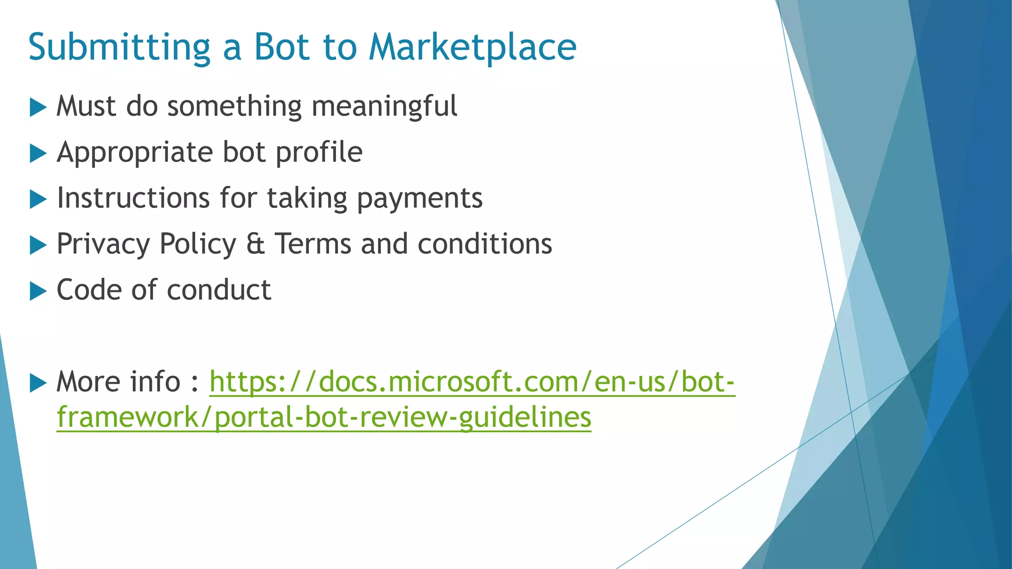Submitting a Bot to Marketplace  Must do something meaningful  Appropriate bot profile  Instructions for taking payments  Privacy Policy & Terms and conditions  Code of conduct  More info : https://docs.microsoft.com/en-us/bot- framework/portal-bot-review-guidelines 