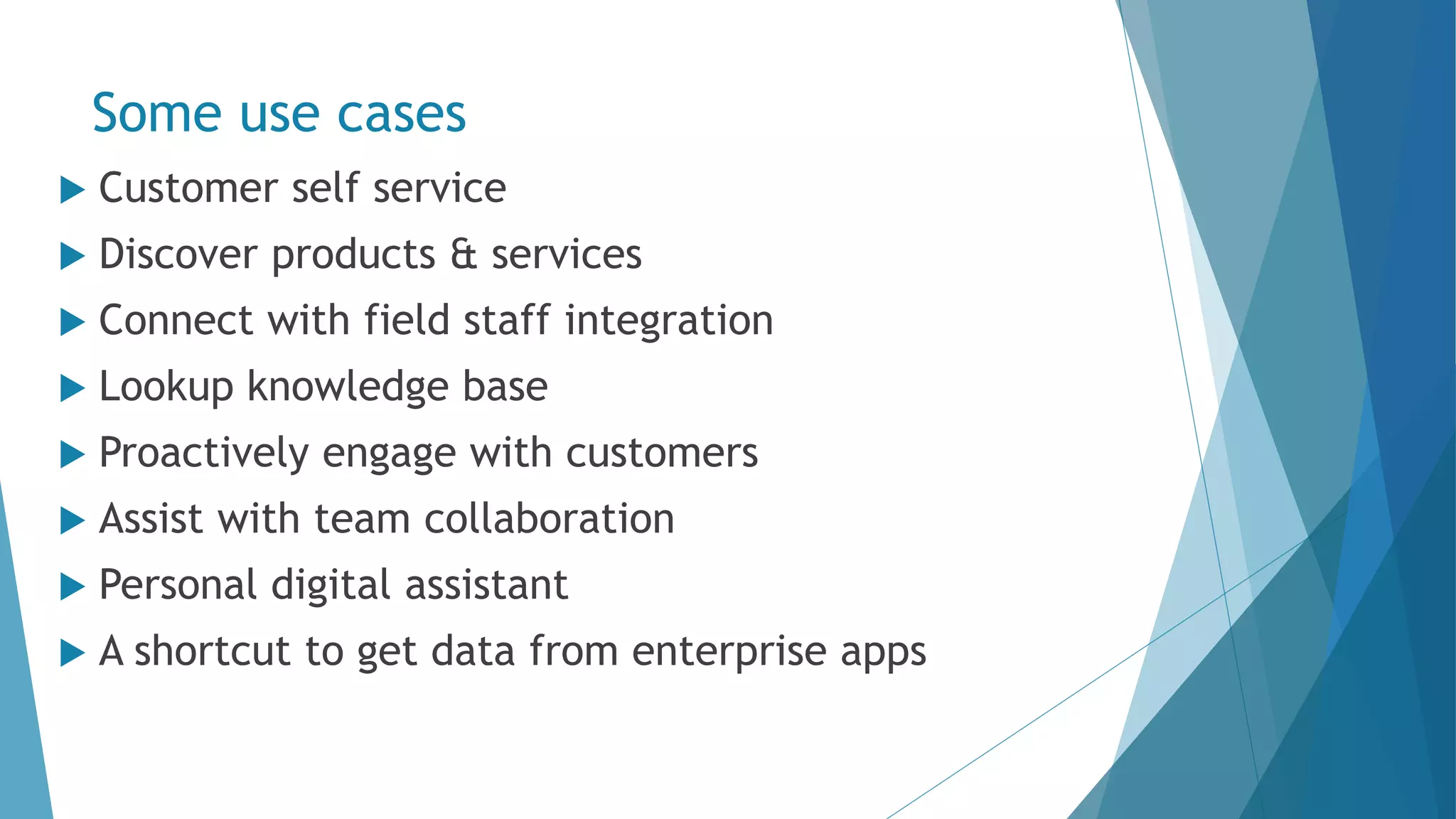 Some use cases  Customer self service  Discover products & services  Connect with field staff integration  Lookup knowledge base  Proactively engage with customers  Assist with team collaboration  Personal digital assistant  A shortcut to get data from enterprise apps 