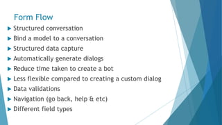 Form Flow
 Structured conversation
 Bind a model to a conversation
 Structured data capture
 Automatically generate dialogs
 Reduce time taken to create a bot
 Less flexible compared to creating a custom dialog
 Data validations
 Navigation (go back, help & etc)
 Different field types
 