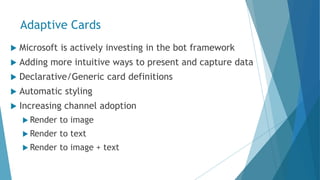 Adaptive Cards
 Microsoft is actively investing in the bot framework
 Adding more intuitive ways to present and capture data
 Declarative/Generic card definitions
 Automatic styling
 Increasing channel adoption
 Render to image
 Render to text
 Render to image + text
 