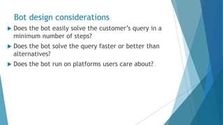 Bot design considerations
 Does the bot easily solve the customer’s query in a
minimum number of steps?
 Does the bot solve the query faster or better than
alternatives?
 Does the bot run on platforms users care about?
 
