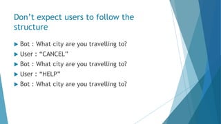Don’t expect users to follow the
structure
 Bot : What city are you travelling to?
 User : “CANCEL”
 Bot : What city are you travelling to?
 User : “HELP”
 Bot : What city are you travelling to?
 