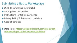 Submitting a Bot to Marketplace
 Must do something meaningful
 Appropriate bot profile
 Instructions for taking payments
 Privacy Policy & Terms and conditions
 Code of conduct
 More info : https://docs.microsoft.com/en-us/bot-
framework/portal-bot-review-guidelines
 