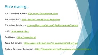More reading..
Bot Framework Portal – https://dev.botframework.com/
Bot Builder SDK - https://github.com/Microsoft/BotBuilder
Bot Builder Emulator - https://github.com/Microsoft/BotFramework-Emulator
LUIS - https://www.luis.ai
QnA Maker - https://qnamaker.ai
Azure Bot Service - https://azure.microsoft.com/en-au/services/bot-service/
Cortana Developer Dashboard - https://developer.microsoft.com/en-us/cortana/dashboard
 