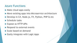 Azure Functions
 Make cloud apps easily
 Move existing apps into Microservice architecture
 Develop in C#, Node.js, F#, Python, PHP & etc
 Schedule tasks
 Expose as HTTP APIs
 Respond to external events
 Scale based on demand
 Easily integrate with Logic Apps
 