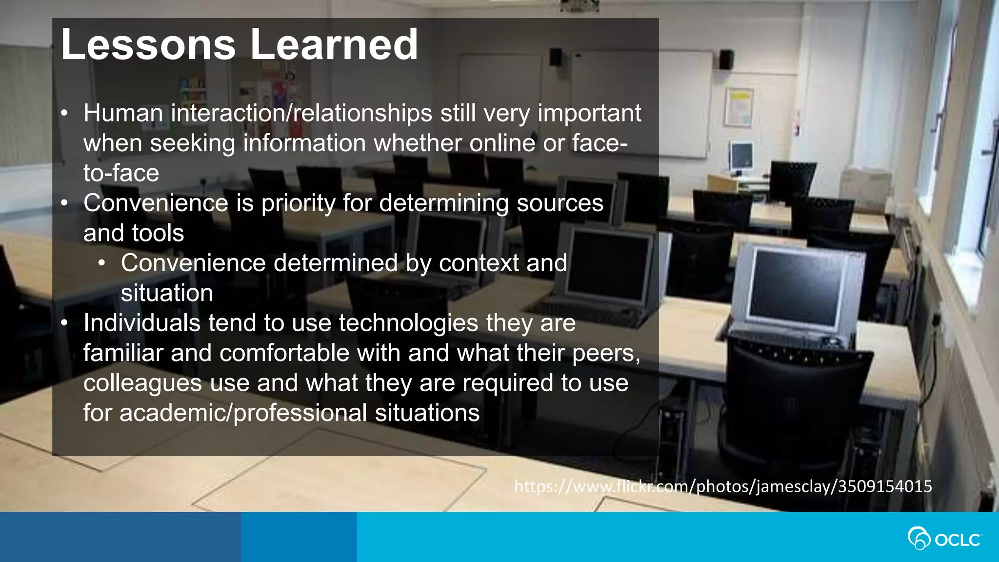 Lessons Learned
• Human interaction/relationships still very important
when seeking information whether online or face-
to-face
• Convenience is priority for determining sources
and tools
• Convenience determined by context and
situation
• Individuals tend to use technologies they are
familiar and comfortable with and what their peers,
colleagues use and what they are required to use
for academic/professional situations
https://www.flickr.com/photos/jamesclay/3509154015
 