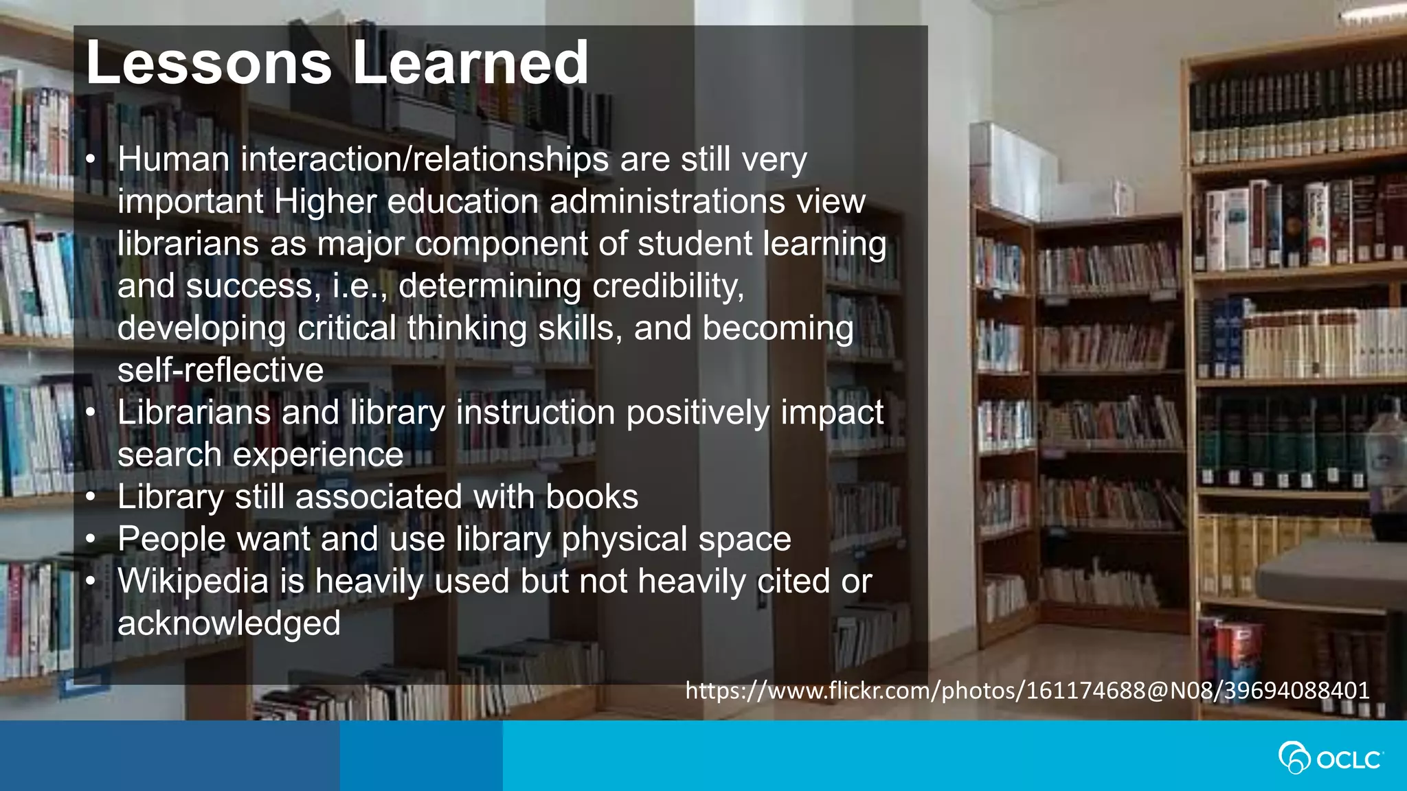Lessons Learned
• Human interaction/relationships are still very
important Higher education administrations view
librarians as major component of student learning
and success, i.e., determining credibility,
developing critical thinking skills, and becoming
self-reflective
• Librarians and library instruction positively impact
search experience
• Library still associated with books
• People want and use library physical space
• Wikipedia is heavily used but not heavily cited or
acknowledged
https://www.flickr.com/photos/161174688@N08/39694088401
 