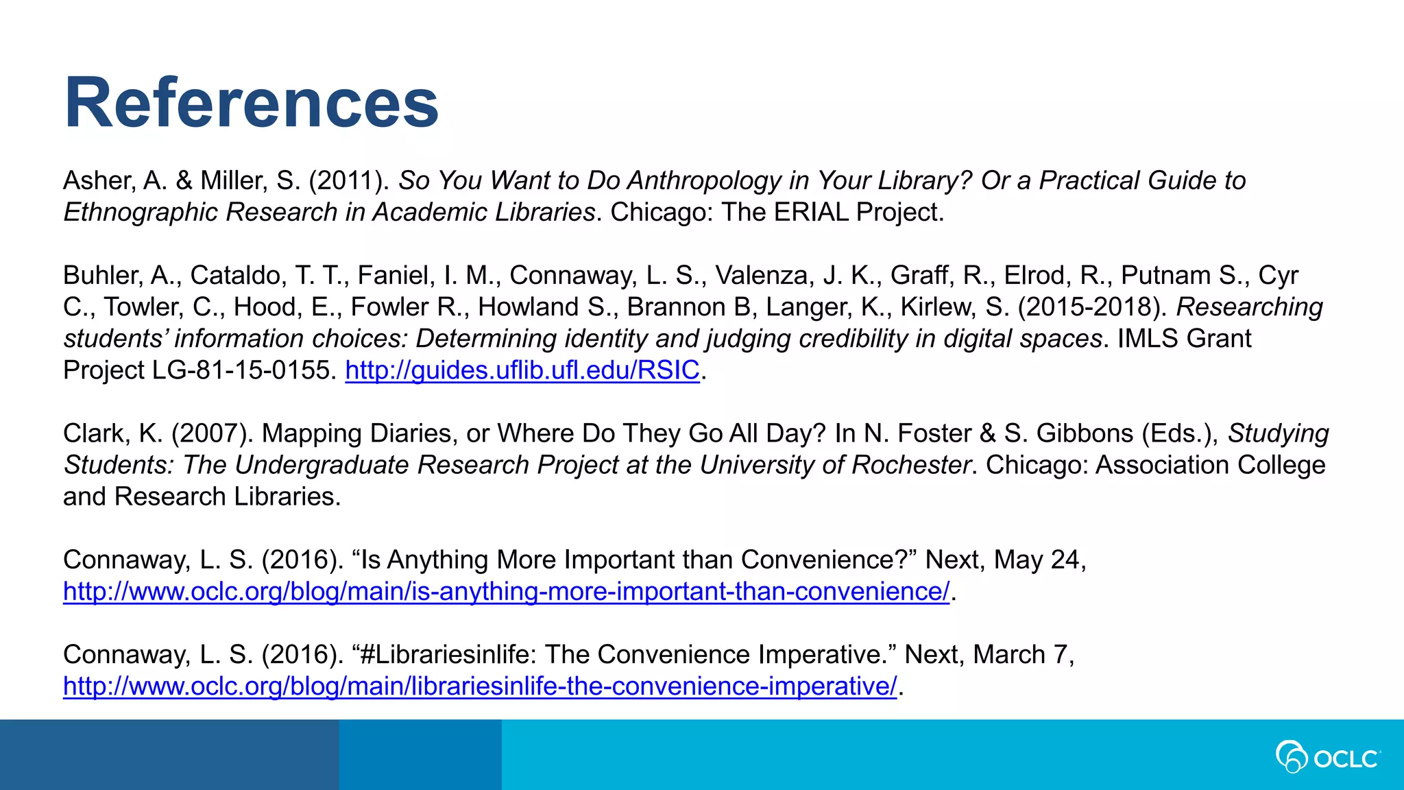 References
Asher, A. & Miller, S. (2011). So You Want to Do Anthropology in Your Library? Or a Practical Guide to
Ethnographic Research in Academic Libraries. Chicago: The ERIAL Project.
Buhler, A., Cataldo, T. T., Faniel, I. M., Connaway, L. S., Valenza, J. K., Graff, R., Elrod, R., Putnam S., Cyr
C., Towler, C., Hood, E., Fowler R., Howland S., Brannon B, Langer, K., Kirlew, S. (2015-2018). Researching
students’ information choices: Determining identity and judging credibility in digital spaces. IMLS Grant
Project LG-81-15-0155. http://guides.uflib.ufl.edu/RSIC.
Clark, K. (2007). Mapping Diaries, or Where Do They Go All Day? In N. Foster & S. Gibbons (Eds.), Studying
Students: The Undergraduate Research Project at the University of Rochester. Chicago: Association College
and Research Libraries.
Connaway, L. S. (2016). “Is Anything More Important than Convenience?” Next, May 24,
http://www.oclc.org/blog/main/is-anything-more-important-than-convenience/.
Connaway, L. S. (2016). “#Librariesinlife: The Convenience Imperative.” Next, March 7,
http://www.oclc.org/blog/main/librariesinlife-the-convenience-imperative/.
 