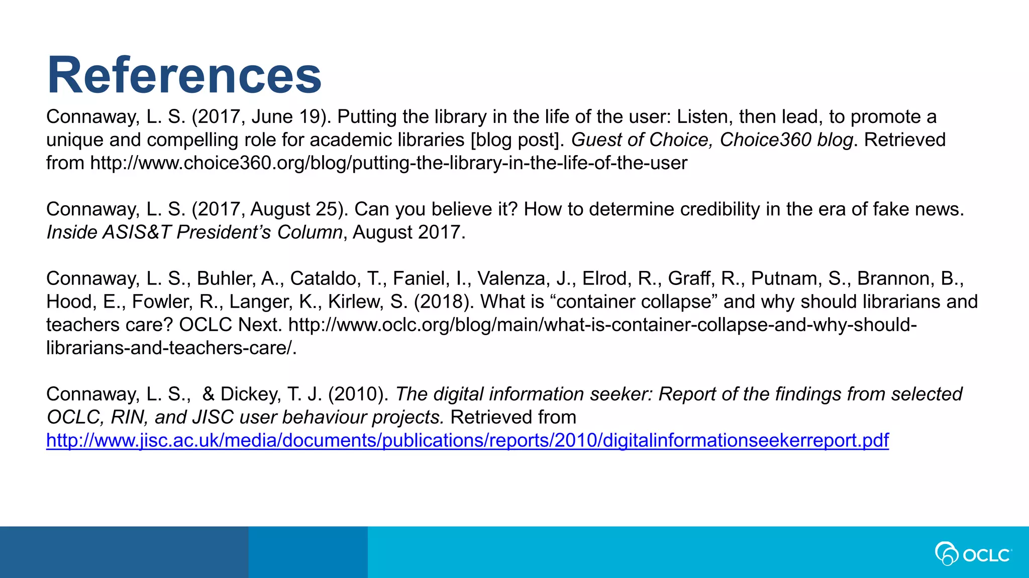 References
Connaway, L. S. (2017, June 19). Putting the library in the life of the user: Listen, then lead, to promote a
unique and compelling role for academic libraries [blog post]. Guest of Choice, Choice360 blog. Retrieved
from http://www.choice360.org/blog/putting-the-library-in-the-life-of-the-user
Connaway, L. S. (2017, August 25). Can you believe it? How to determine credibility in the era of fake news.
Inside ASIS&T President’s Column, August 2017.
Connaway, L. S., Buhler, A., Cataldo, T., Faniel, I., Valenza, J., Elrod, R., Graff, R., Putnam, S., Brannon, B.,
Hood, E., Fowler, R., Langer, K., Kirlew, S. (2018). What is “container collapse” and why should librarians and
teachers care? OCLC Next. http://www.oclc.org/blog/main/what-is-container-collapse-and-why-should-
librarians-and-teachers-care/.
Connaway, L. S., & Dickey, T. J. (2010). The digital information seeker: Report of the findings from selected
OCLC, RIN, and JISC user behaviour projects. Retrieved from
http://www.jisc.ac.uk/media/documents/publications/reports/2010/digitalinformationseekerreport.pdf
 
