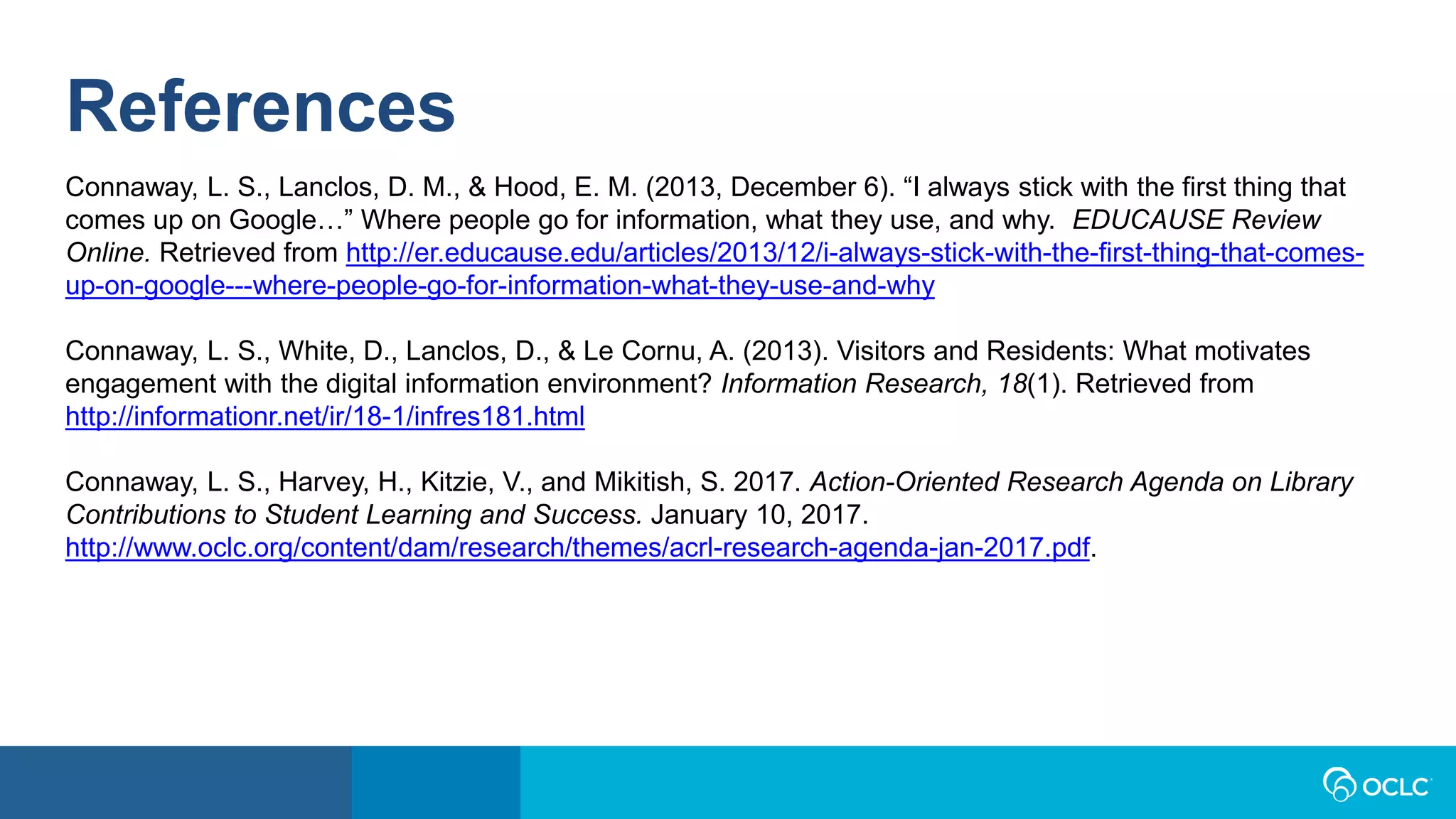 References
Connaway, L. S., Lanclos, D. M., & Hood, E. M. (2013, December 6). “I always stick with the first thing that
comes up on Google…” Where people go for information, what they use, and why. EDUCAUSE Review
Online. Retrieved from http://er.educause.edu/articles/2013/12/i-always-stick-with-the-first-thing-that-comes-
up-on-google---where-people-go-for-information-what-they-use-and-why
Connaway, L. S., White, D., Lanclos, D., & Le Cornu, A. (2013). Visitors and Residents: What motivates
engagement with the digital information environment? Information Research, 18(1). Retrieved from
http://informationr.net/ir/18-1/infres181.html
Connaway, L. S., Harvey, H., Kitzie, V., and Mikitish, S. 2017. Action-Oriented Research Agenda on Library
Contributions to Student Learning and Success. January 10, 2017.
http://www.oclc.org/content/dam/research/themes/acrl-research-agenda-jan-2017.pdf.
 