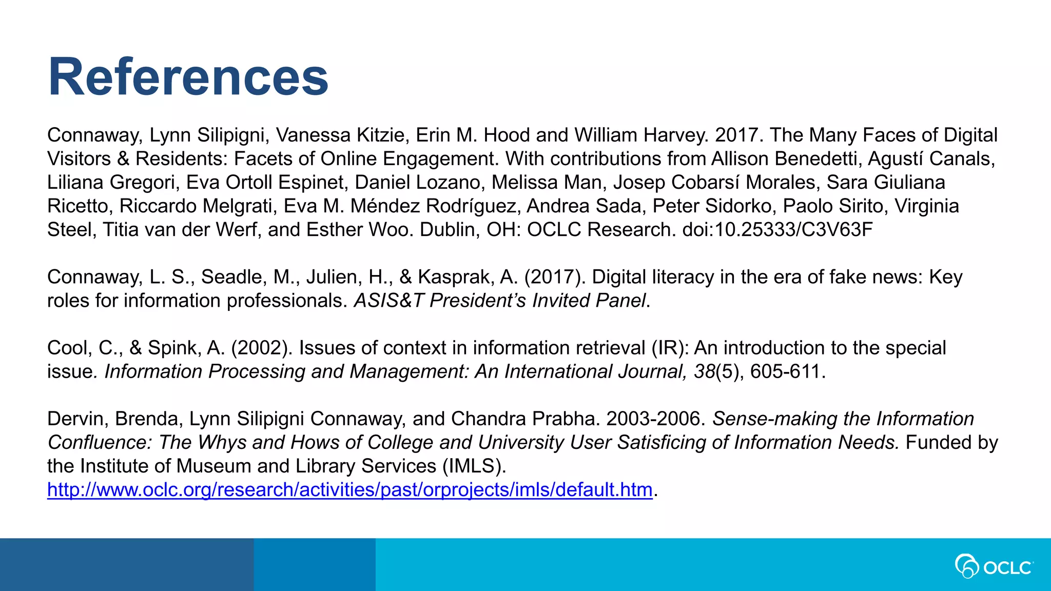 References
Connaway, Lynn Silipigni, Vanessa Kitzie, Erin M. Hood and William Harvey. 2017. The Many Faces of Digital
Visitors & Residents: Facets of Online Engagement. With contributions from Allison Benedetti, Agustí Canals,
Liliana Gregori, Eva Ortoll Espinet, Daniel Lozano, Melissa Man, Josep Cobarsí Morales, Sara Giuliana
Ricetto, Riccardo Melgrati, Eva M. Méndez Rodríguez, Andrea Sada, Peter Sidorko, Paolo Sirito, Virginia
Steel, Titia van der Werf, and Esther Woo. Dublin, OH: OCLC Research. doi:10.25333/C3V63F
Connaway, L. S., Seadle, M., Julien, H., & Kasprak, A. (2017). Digital literacy in the era of fake news: Key
roles for information professionals. ASIS&T President’s Invited Panel.
Cool, C., & Spink, A. (2002). Issues of context in information retrieval (IR): An introduction to the special
issue. Information Processing and Management: An International Journal, 38(5), 605-611.
Dervin, Brenda, Lynn Silipigni Connaway, and Chandra Prabha. 2003-2006. Sense-making the Information
Confluence: The Whys and Hows of College and University User Satisficing of Information Needs. Funded by
the Institute of Museum and Library Services (IMLS).
http://www.oclc.org/research/activities/past/orprojects/imls/default.htm.
 