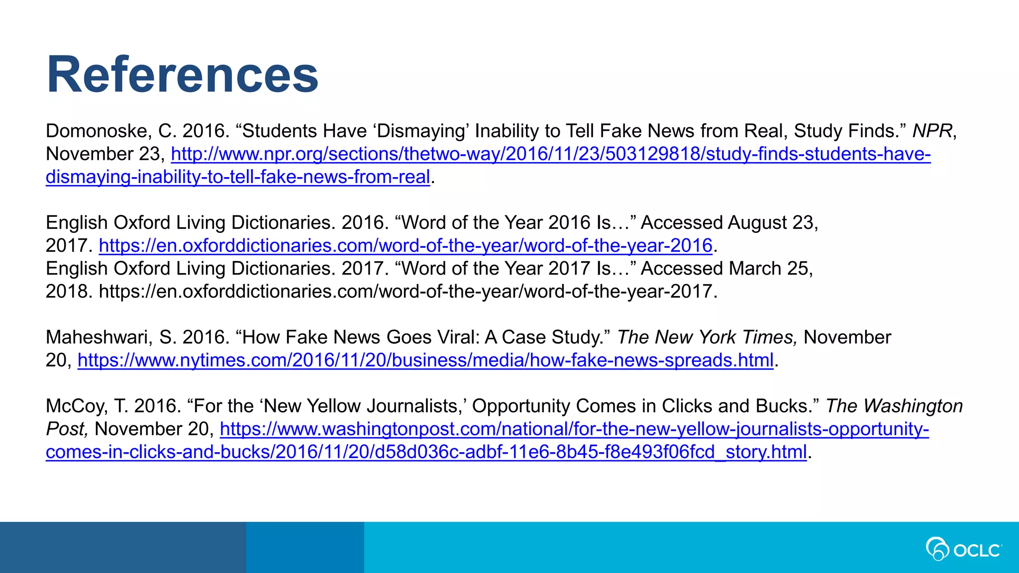 References
Domonoske, C. 2016. “Students Have ‘Dismaying’ Inability to Tell Fake News from Real, Study Finds.” NPR,
November 23, http://www.npr.org/sections/thetwo-way/2016/11/23/503129818/study-finds-students-have-
dismaying-inability-to-tell-fake-news-from-real.
English Oxford Living Dictionaries. 2016. “Word of the Year 2016 Is…” Accessed August 23,
2017. https://en.oxforddictionaries.com/word-of-the-year/word-of-the-year-2016.
English Oxford Living Dictionaries. 2017. “Word of the Year 2017 Is…” Accessed March 25,
2018. https://en.oxforddictionaries.com/word-of-the-year/word-of-the-year-2017.
Maheshwari, S. 2016. “How Fake News Goes Viral: A Case Study.” The New York Times, November
20, https://www.nytimes.com/2016/11/20/business/media/how-fake-news-spreads.html.
McCoy, T. 2016. “For the ‘New Yellow Journalists,’ Opportunity Comes in Clicks and Bucks.” The Washington
Post, November 20, https://www.washingtonpost.com/national/for-the-new-yellow-journalists-opportunity-
comes-in-clicks-and-bucks/2016/11/20/d58d036c-adbf-11e6-8b45-f8e493f06fcd_story.html.
 