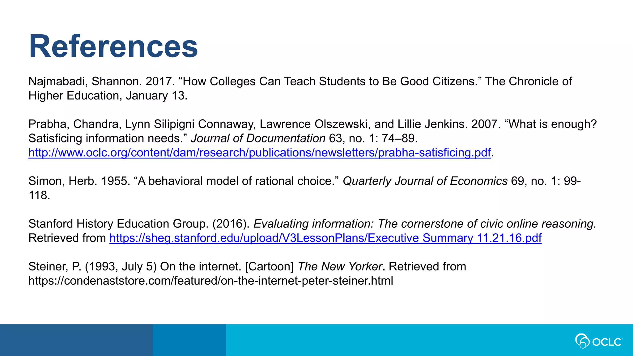 References
Najmabadi, Shannon. 2017. “How Colleges Can Teach Students to Be Good Citizens.” The Chronicle of
Higher Education, January 13.
Prabha, Chandra, Lynn Silipigni Connaway, Lawrence Olszewski, and Lillie Jenkins. 2007. “What is enough?
Satisficing information needs.” Journal of Documentation 63, no. 1: 74–89.
http://www.oclc.org/content/dam/research/publications/newsletters/prabha-satisficing.pdf.
Simon, Herb. 1955. “A behavioral model of rational choice.” Quarterly Journal of Economics 69, no. 1: 99-
118.
Stanford History Education Group. (2016). Evaluating information: The cornerstone of civic online reasoning.
Retrieved from https://sheg.stanford.edu/upload/V3LessonPlans/Executive Summary 11.21.16.pdf
Steiner, P. (1993, July 5) On the internet. [Cartoon] The New Yorker. Retrieved from
https://condenaststore.com/featured/on-the-internet-peter-steiner.html
 