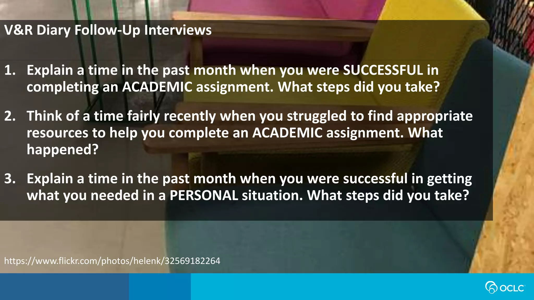 1. Explain a time in the past month when you were SUCCESSFUL in
completing an ACADEMIC assignment. What steps did you take?
2. Think of a time fairly recently when you struggled to find appropriate
resources to help you complete an ACADEMIC assignment. What
happened?
3. Explain a time in the past month when you were successful in getting
what you needed in a PERSONAL situation. What steps did you take?
V&R Diary Follow-Up Interviews
https://www.flickr.com/photos/helenk/32569182264
 