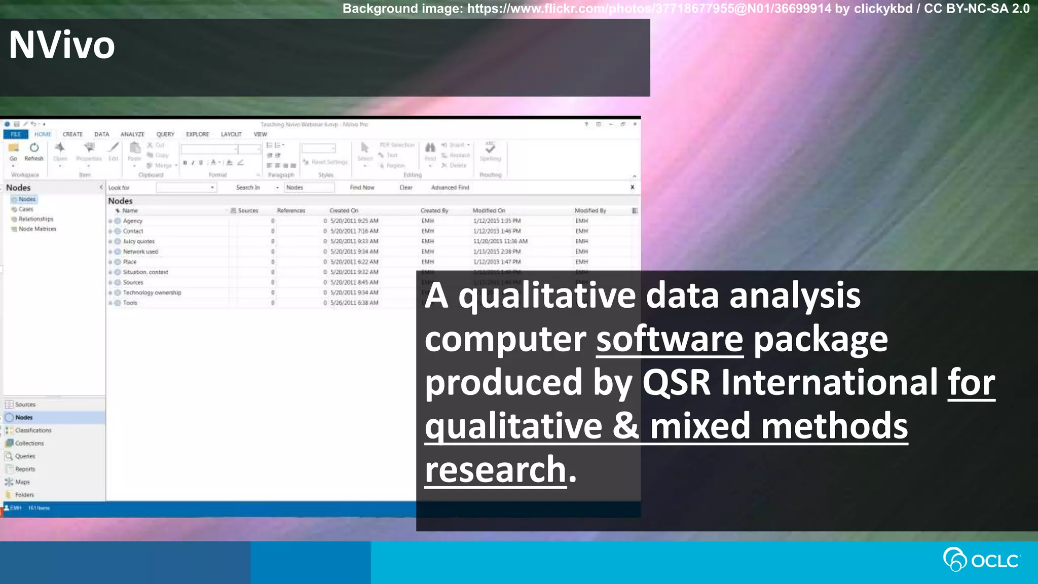 NVivo
Background image: https://www.flickr.com/photos/37718677955@N01/36699914 by clickykbd / CC BY-NC-SA 2.0
A qualitative data analysis
computer software package
produced by QSR International for
qualitative & mixed methods
research.
 