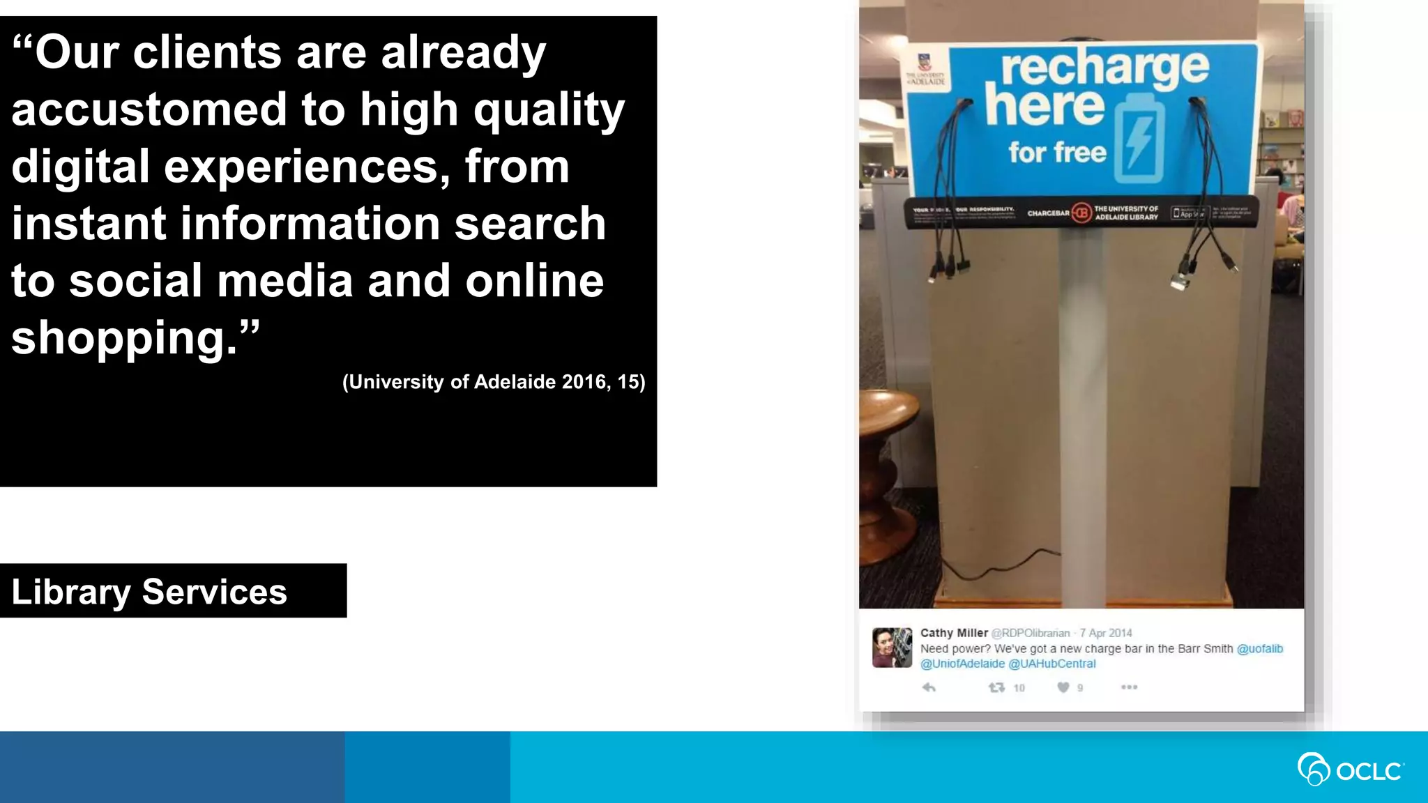 “Our clients are already
accustomed to high quality
digital experiences, from
instant information search
to social media and online
shopping.”
(University of Adelaide 2016, 15)
Library Services
 