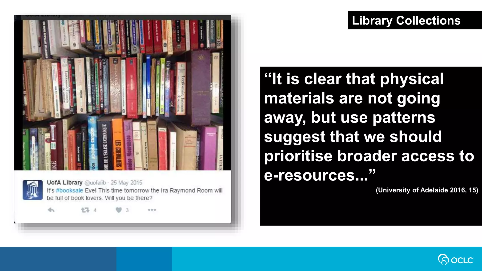 “It is clear that physical
materials are not going
away, but use patterns
suggest that we should
prioritise broader access to
e-resources...”
(University of Adelaide 2016, 15)
Library Collections
 