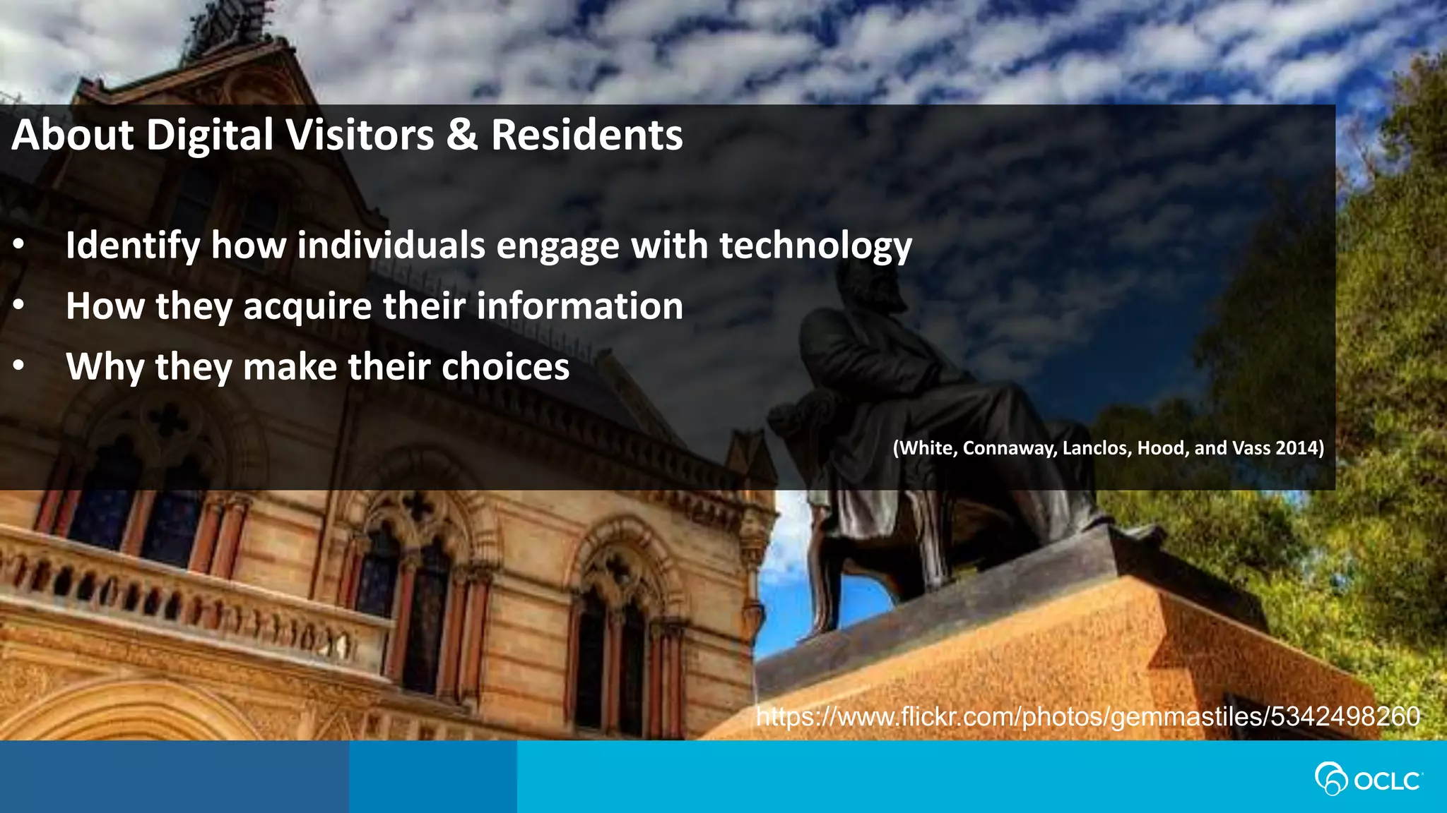 About Digital Visitors & Residents
• Identify how individuals engage with technology
• How they acquire their information
• Why they make their choices
(White, Connaway, Lanclos, Hood, and Vass 2014)
https://www.flickr.com/photos/gemmastiles/5342498260
 