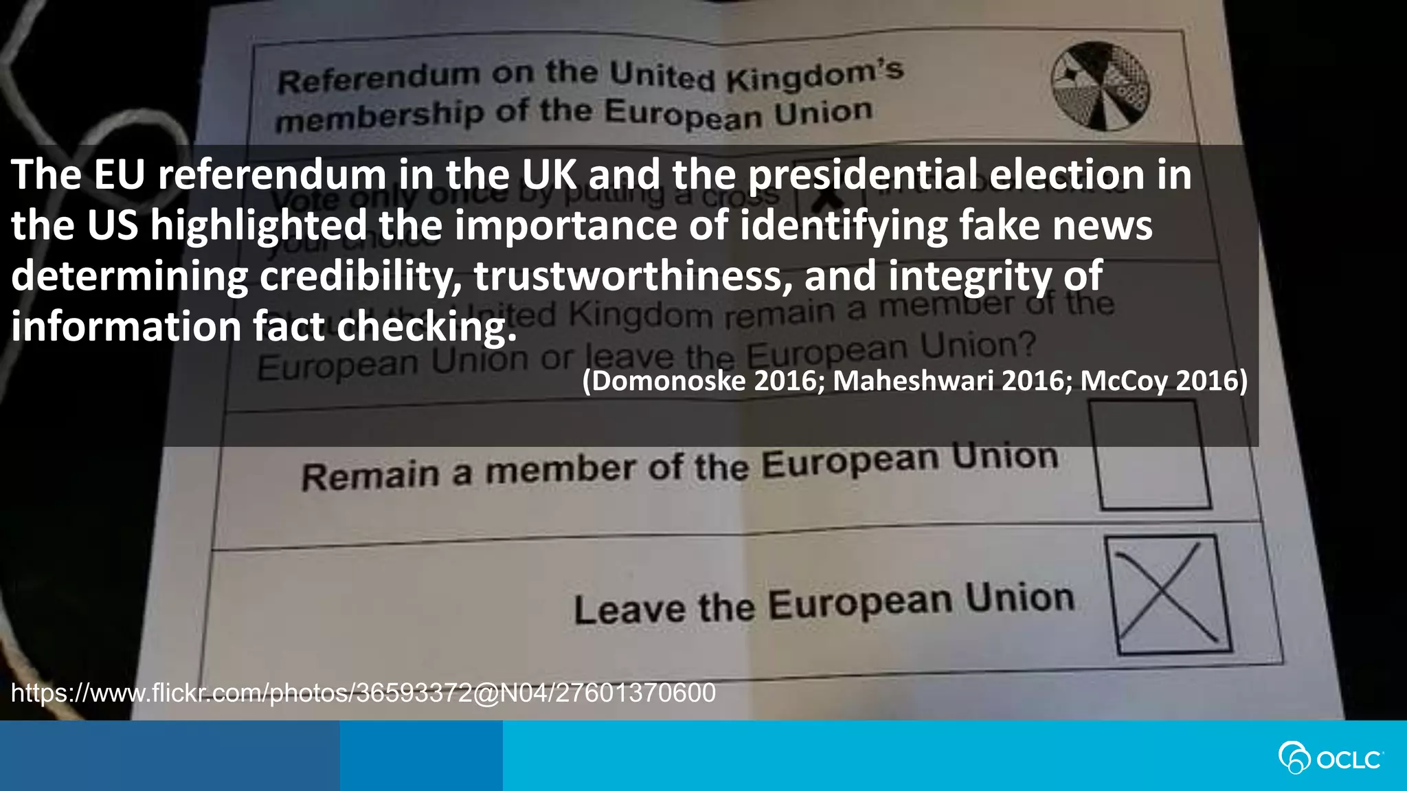 The EU referendum in the UK and the presidential election in
the US highlighted the importance of identifying fake news
determining credibility, trustworthiness, and integrity of
information fact checking.
(Domonoske 2016; Maheshwari 2016; McCoy 2016)
https://www.flickr.com/photos/36593372@N04/27601370600
 