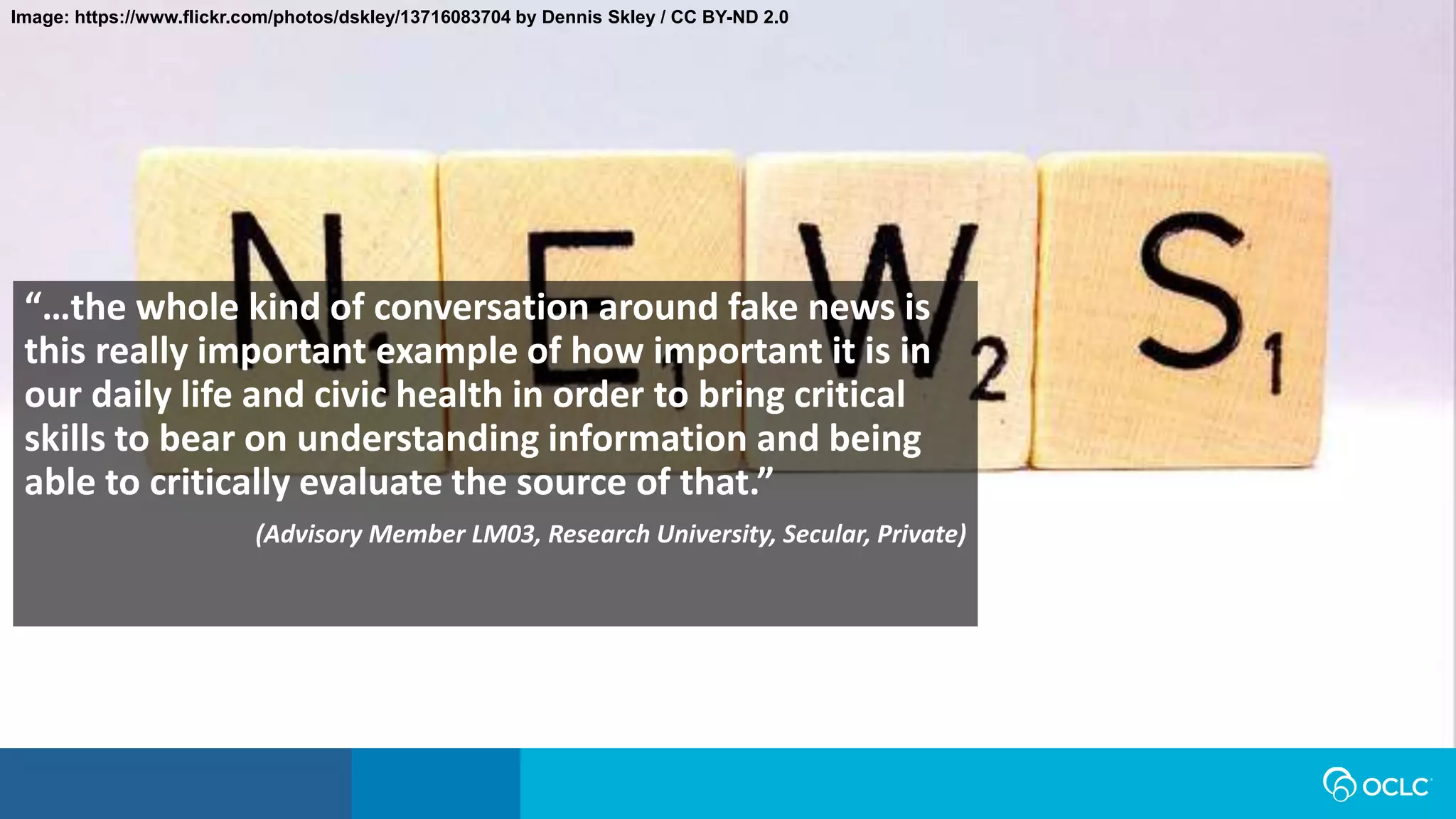 Image: https://www.flickr.com/photos/dskley/13716083704 by Dennis Skley / CC BY-ND 2.0
“…the whole kind of conversation around fake news is
this really important example of how important it is in
our daily life and civic health in order to bring critical
skills to bear on understanding information and being
able to critically evaluate the source of that.”
(Advisory Member LM03, Research University, Secular, Private)
 