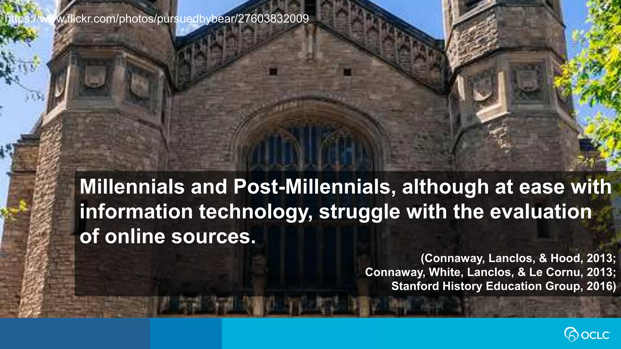 Millennials and Post-Millennials, although at ease with
information technology, struggle with the evaluation
of online sources.
(Connaway, Lanclos, & Hood, 2013;
Connaway, White, Lanclos, & Le Cornu, 2013;
Stanford History Education Group, 2016)
https://www.flickr.com/photos/pursuedbybear/27603832009
 