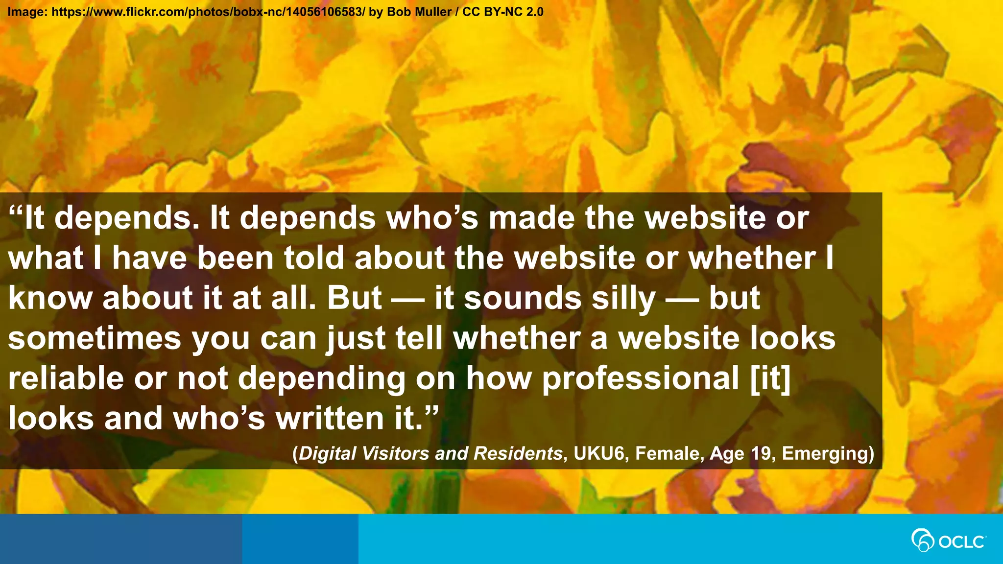 Image: https://www.flickr.com/photos/bobx-nc/14056106583/ by Bob Muller / CC BY-NC 2.0
“It depends. It depends who’s made the website or
what I have been told about the website or whether I
know about it at all. But — it sounds silly — but
sometimes you can just tell whether a website looks
reliable or not depending on how professional [it]
looks and who’s written it.”
(Digital Visitors and Residents, UKU6, Female, Age 19, Emerging)
 