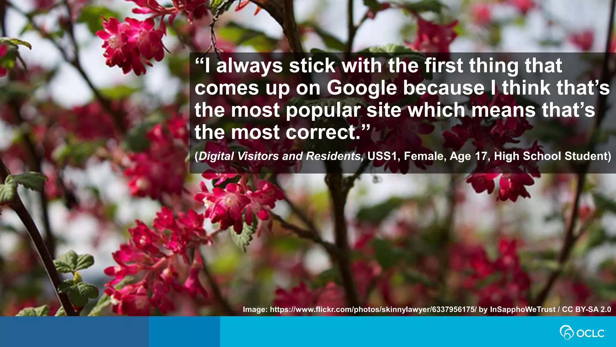 Image: https://www.flickr.com/photos/skinnylawyer/6337956175/ by InSapphoWeTrust / CC BY-SA 2.0
“I always stick with the first thing that
comes up on Google because I think that’s
the most popular site which means that’s
the most correct.”
(Digital Visitors and Residents, USS1, Female, Age 17, High School Student)
 
