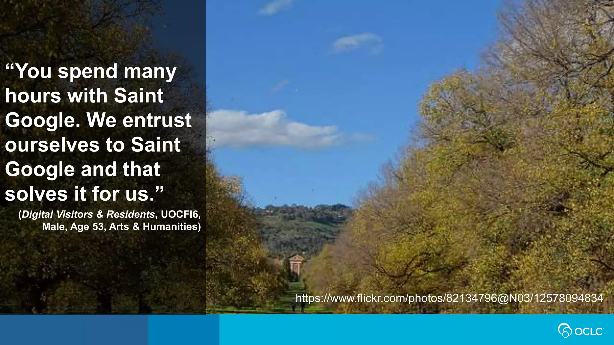 “You spend many
hours with Saint
Google. We entrust
ourselves to Saint
Google and that
solves it for us.”
(Digital Visitors & Residents, UOCFI6,
Male, Age 53, Arts & Humanities)
https://www.flickr.com/photos/82134796@N03/12578094834
 