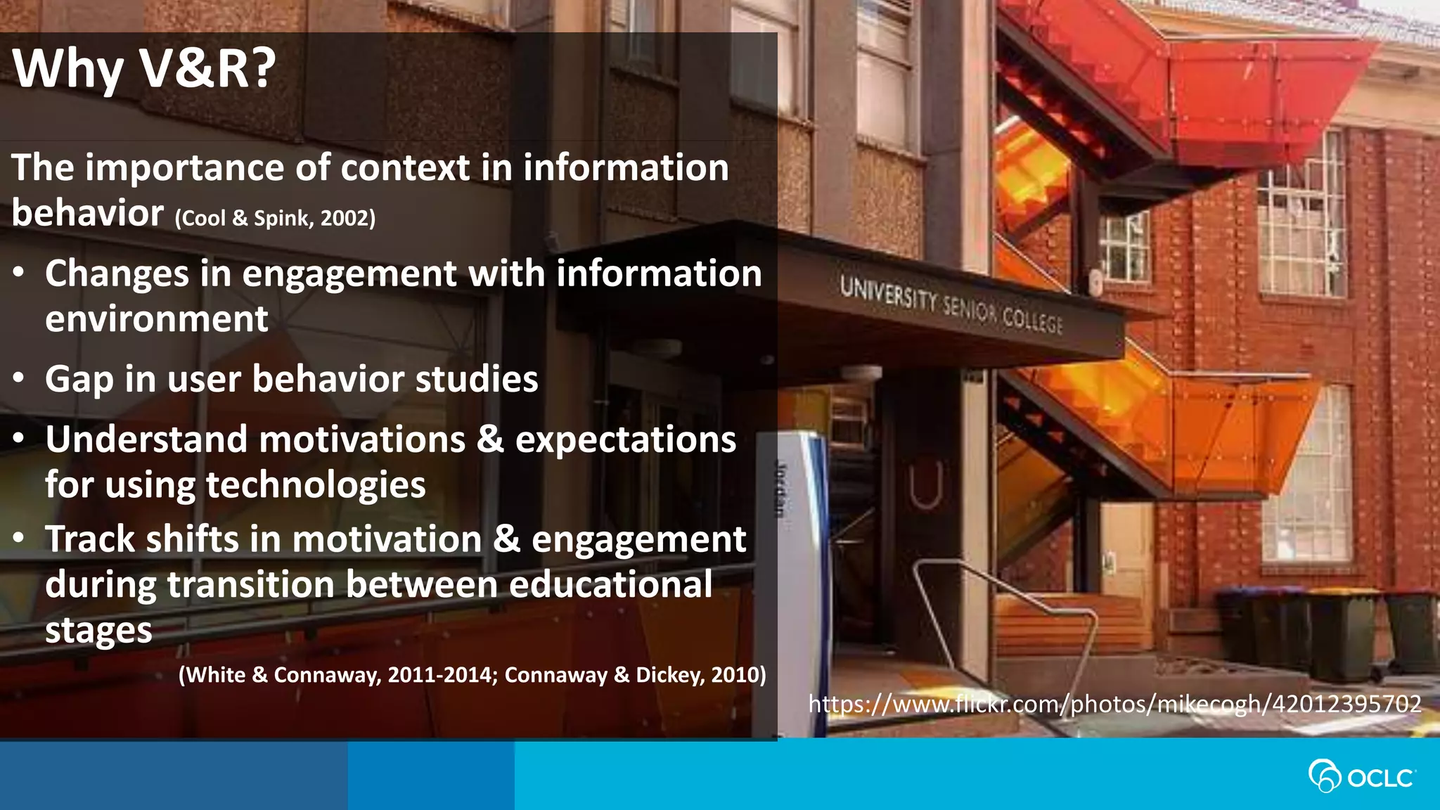 Why V&R?
The importance of context in information
behavior (Cool & Spink, 2002)
• Changes in engagement with information
environment
• Gap in user behavior studies
• Understand motivations & expectations
for using technologies
• Track shifts in motivation & engagement
during transition between educational
stages
(White & Connaway, 2011-2014; Connaway & Dickey, 2010)
https://www.flickr.com/photos/mikecogh/42012395702
 