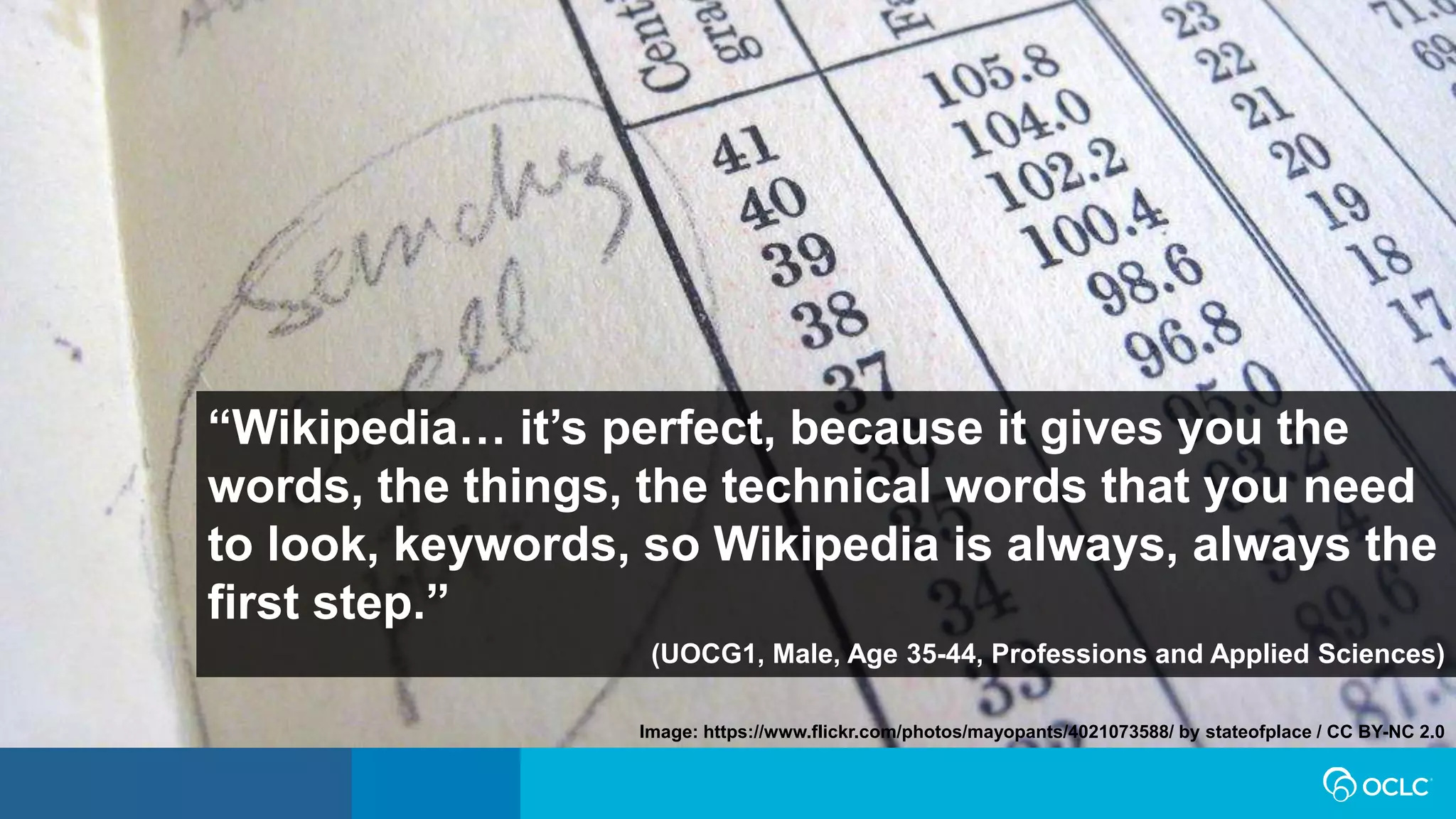 “Wikipedia… it’s perfect, because it gives you the
words, the things, the technical words that you need
to look, keywords, so Wikipedia is always, always the
first step.”
(UOCG1, Male, Age 35-44, Professions and Applied Sciences)
Image: https://www.flickr.com/photos/mayopants/4021073588/ by stateofplace / CC BY-NC 2.0
 
