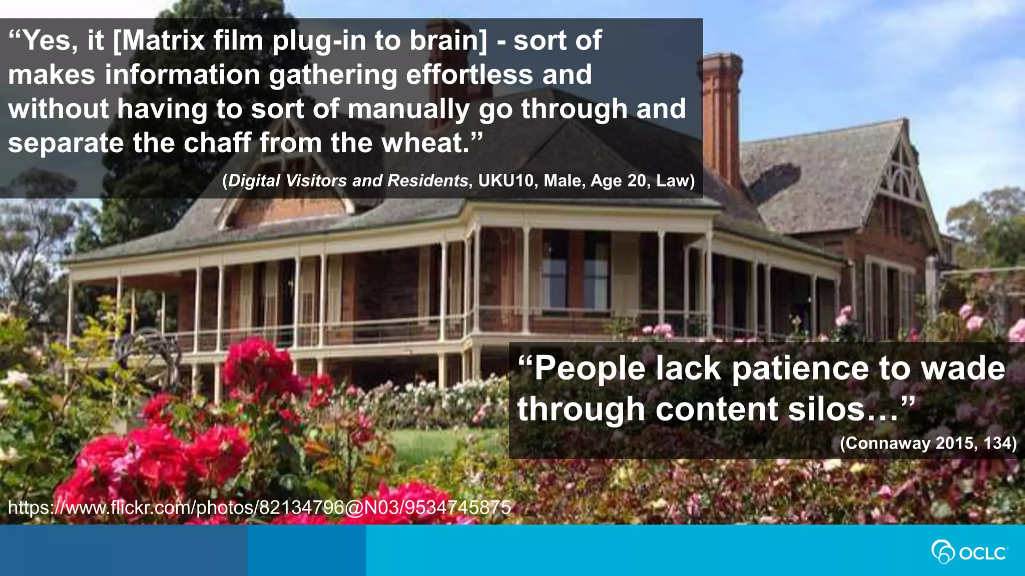 “People lack patience to wade
through content silos…”
(Connaway 2015, 134)
“Yes, it [Matrix film plug-in to brain] - sort of
makes information gathering effortless and
without having to sort of manually go through and
separate the chaff from the wheat.”
(Digital Visitors and Residents, UKU10, Male, Age 20, Law)
https://www.flickr.com/photos/82134796@N03/9534745875
 