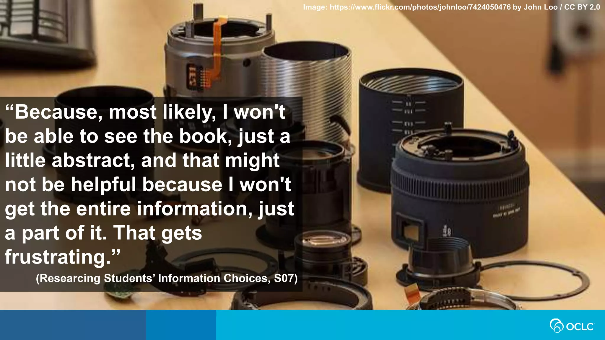 “Because, most likely, I won't
be able to see the book, just a
little abstract, and that might
not be helpful because I won't
get the entire information, just
a part of it. That gets
frustrating.”
(Researcing Students’ Information Choices, S07)
Image: https://www.flickr.com/photos/johnloo/7424050476 by John Loo / CC BY 2.0
 