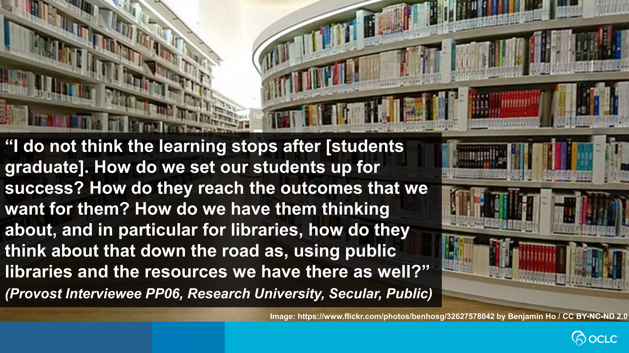 “I do not think the learning stops after [students
graduate]. How do we set our students up for
success? How do they reach the outcomes that we
want for them? How do we have them thinking
about, and in particular for libraries, how do they
think about that down the road as, using public
libraries and the resources we have there as well?”
(Provost Interviewee PP06, Research University, Secular, Public)
Image: https://www.flickr.com/photos/benhosg/32627578042 by Benjamin Ho / CC BY-NC-ND 2.0
 