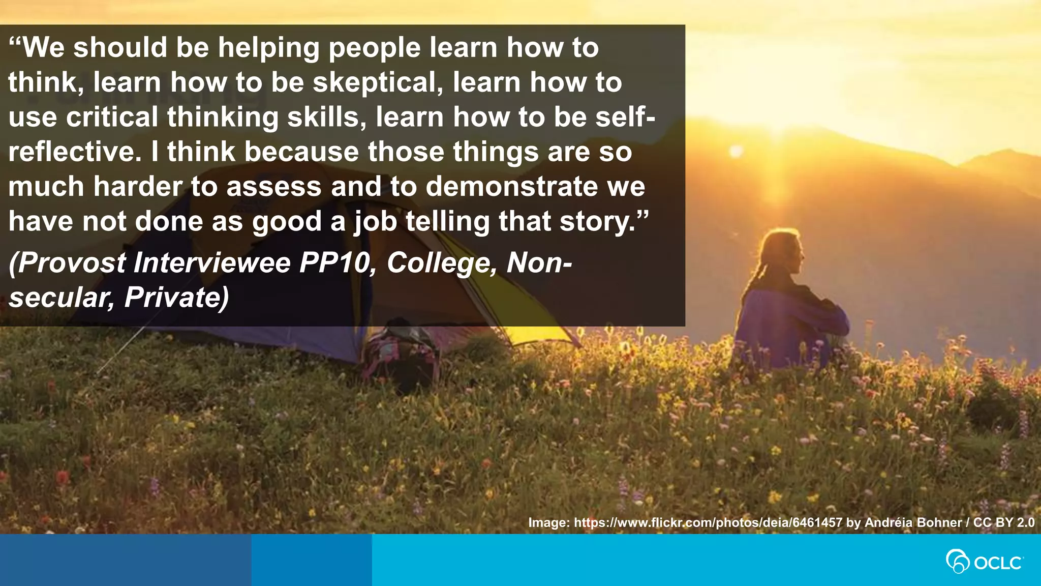 “We should be helping people learn how to
think, learn how to be skeptical, learn how to
use critical thinking skills, learn how to be self-
reflective. I think because those things are so
much harder to assess and to demonstrate we
have not done as good a job telling that story.”
(Provost Interviewee PP10, College, Non-
secular, Private)
Image: https://www.flickr.com/photos/deia/6461457 by Andréia Bohner / CC BY 2.0
 