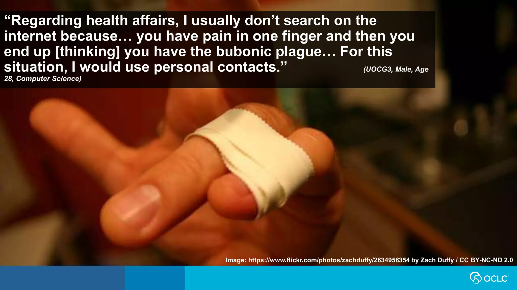 “Regarding health affairs, I usually don’t search on the
internet because… you have pain in one finger and then you
end up [thinking] you have the bubonic plague… For this
situation, I would use personal contacts.” (UOCG3, Male, Age
28, Computer Science)
Image: https://www.flickr.com/photos/zachduffy/2634956354 by Zach Duffy / CC BY-NC-ND 2.0
 