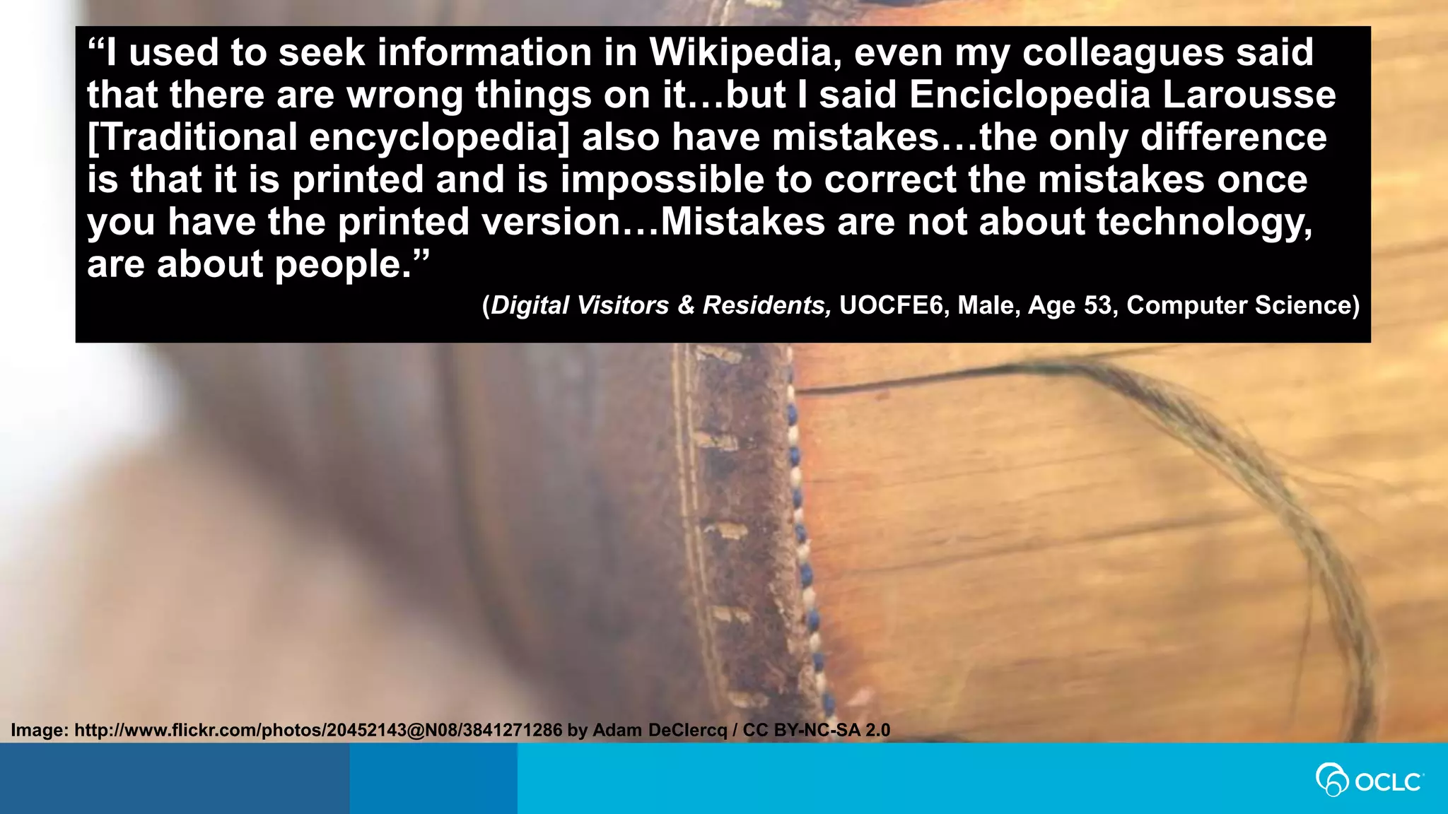 “I used to seek information in Wikipedia, even my colleagues said
that there are wrong things on it…but I said Enciclopedia Larousse
[Traditional encyclopedia] also have mistakes…the only difference
is that it is printed and is impossible to correct the mistakes once
you have the printed version…Mistakes are not about technology,
are about people.”
(Digital Visitors & Residents, UOCFE6, Male, Age 53, Computer Science)
Image: http://www.flickr.com/photos/20452143@N08/3841271286 by Adam DeClercq / CC BY-NC-SA 2.0
 