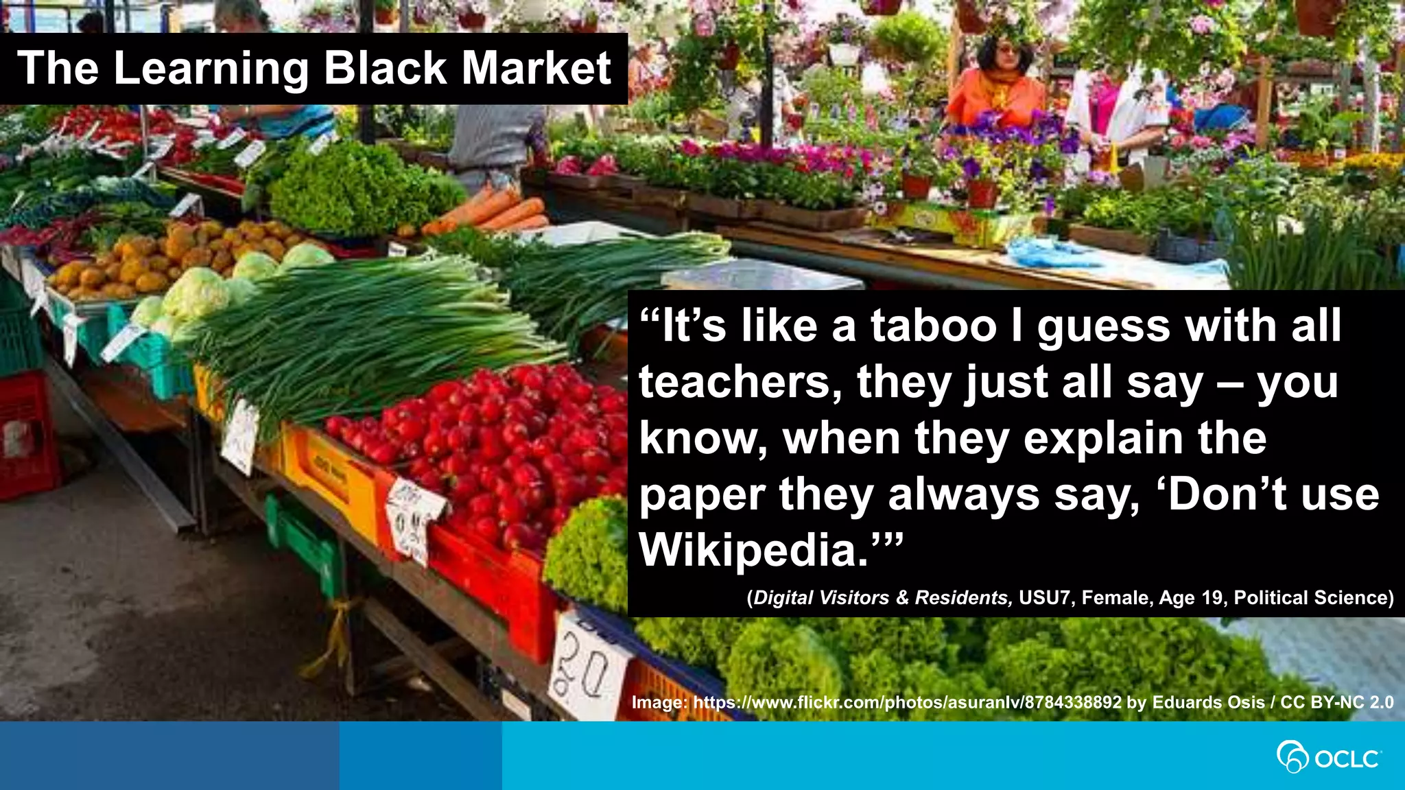 “It’s like a taboo I guess with all
teachers, they just all say – you
know, when they explain the
paper they always say, ‘Don’t use
Wikipedia.’”
(Digital Visitors & Residents, USU7, Female, Age 19, Political Science)
The Learning Black Market
Image: https://www.flickr.com/photos/asuranlv/8784338892 by Eduards Osis / CC BY-NC 2.0
 