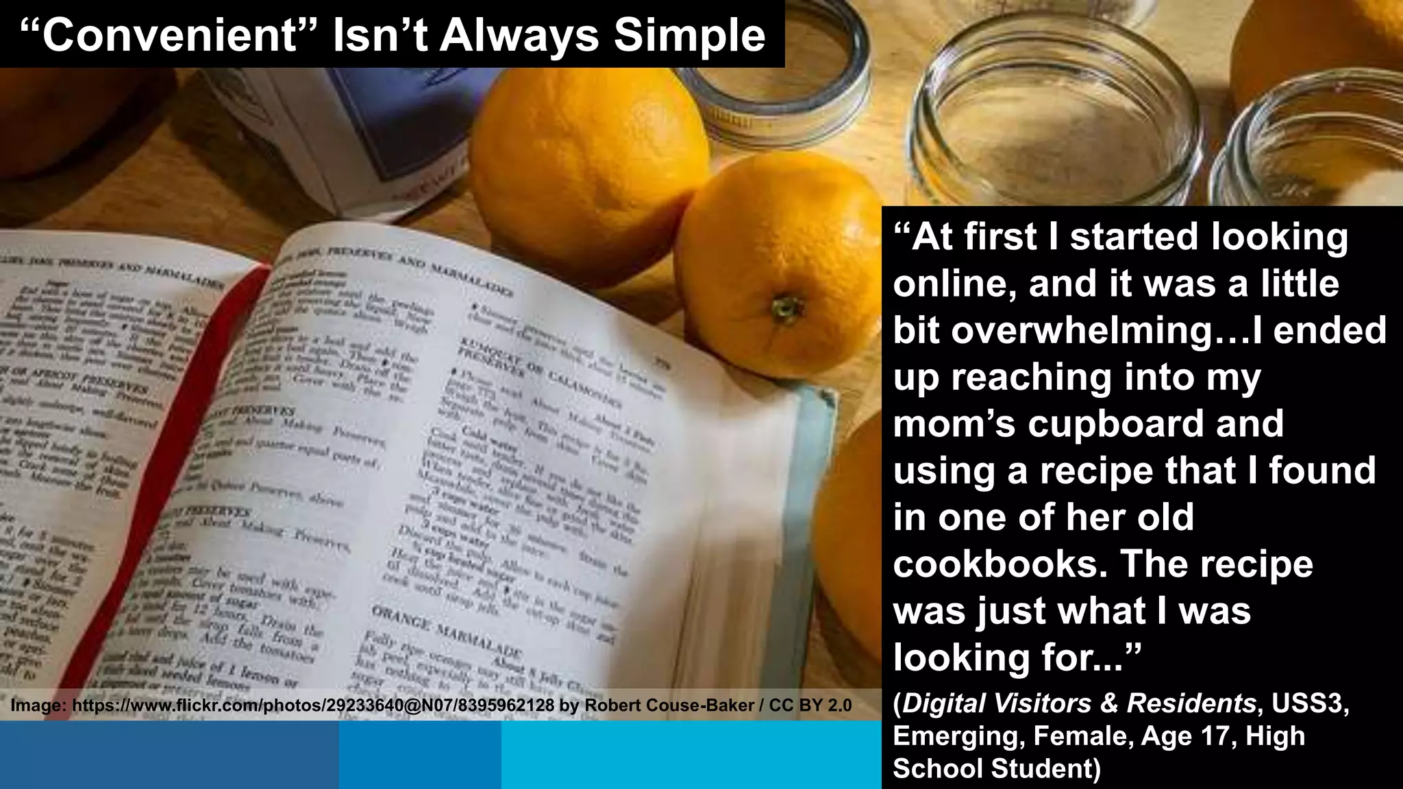 “At first I started looking
online, and it was a little
bit overwhelming…I ended
up reaching into my
mom’s cupboard and
using a recipe that I found
in one of her old
cookbooks. The recipe
was just what I was
looking for...”
(Digital Visitors & Residents, USS3,
Emerging, Female, Age 17, High
School Student)
“Convenient” Isn’t Always Simple
Image: https://www.flickr.com/photos/29233640@N07/8395962128 by Robert Couse-Baker / CC BY 2.0
 