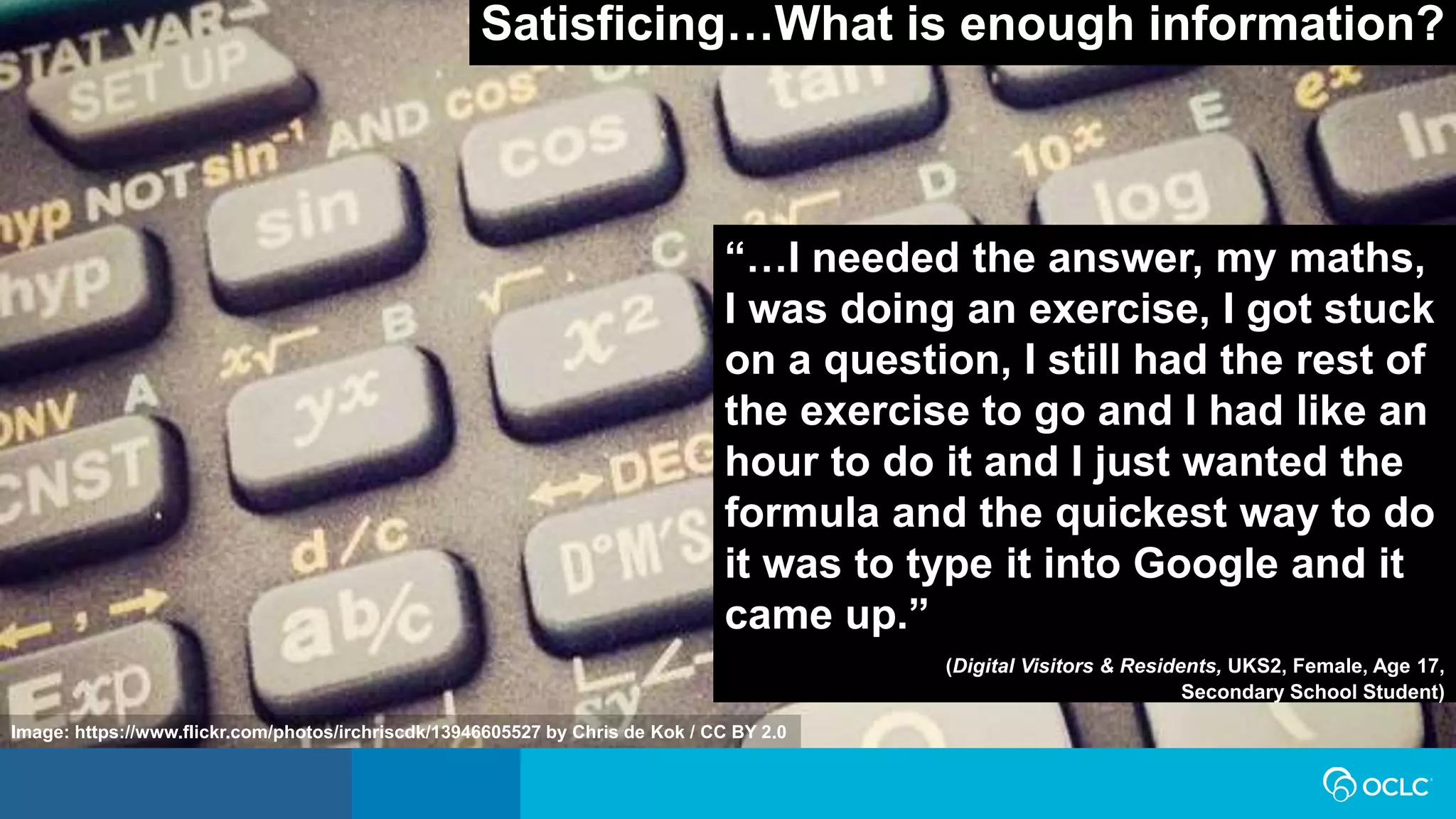 Satisficing…What is enough information?
“…I needed the answer, my maths,
I was doing an exercise, I got stuck
on a question, I still had the rest of
the exercise to go and I had like an
hour to do it and I just wanted the
formula and the quickest way to do
it was to type it into Google and it
came up.”
(Digital Visitors & Residents, UKS2, Female, Age 17,
Secondary School Student)
Image: https://www.flickr.com/photos/irchriscdk/13946605527 by Chris de Kok / CC BY 2.0
 