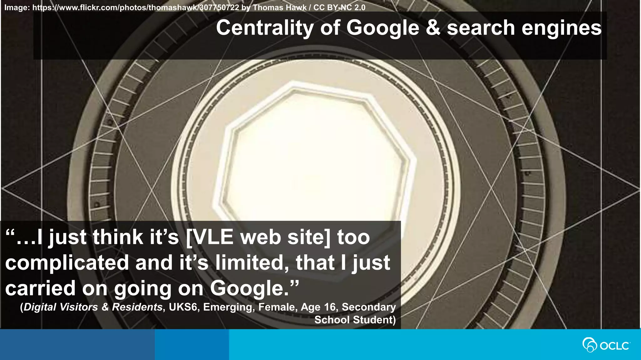 Centrality of Google & search engines
“…I just think it’s [VLE web site] too
complicated and it’s limited, that I just
carried on going on Google.”
(Digital Visitors & Residents, UKS6, Emerging, Female, Age 16, Secondary
School Student)
Image: https://www.flickr.com/photos/thomashawk/307750722 by Thomas Hawk / CC BY-NC 2.0
 