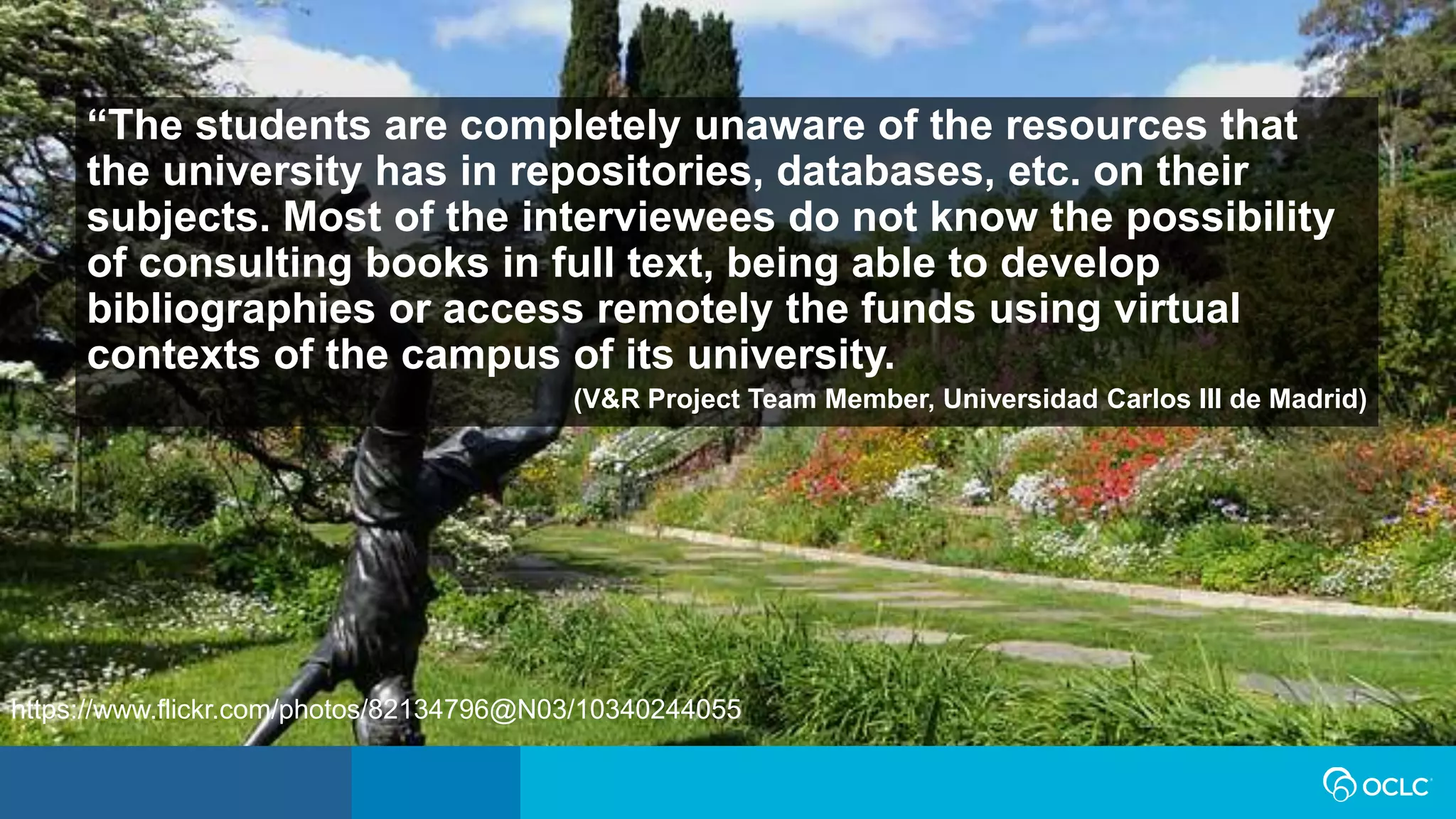 “The students are completely unaware of the resources that
the university has in repositories, databases, etc. on their
subjects. Most of the interviewees do not know the possibility
of consulting books in full text, being able to develop
bibliographies or access remotely the funds using virtual
contexts of the campus of its university.
(V&R Project Team Member, Universidad Carlos III de Madrid)
https://www.flickr.com/photos/82134796@N03/10340244055
 